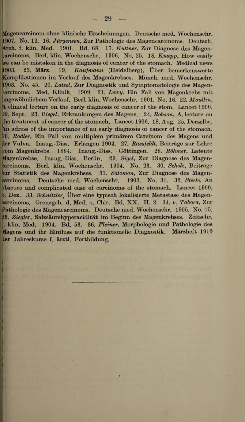 Magencarcinom ohne klinische Erscheinungen. Deutsche med. Wochenschr. 1907. No. 12. 16. Jurgensen, Zur Pathologie des Magenearcinoms. Deutsch. Arch. f. klin. Med. 1901. Bd. 68. 17. Kuttner, Zur Diagnose des Magen- Isarcinoms. Berl. klin. Wochenschr. 1906. No. 25. 18. Knapp, How easily *ve can be mistaken in the diagnosis of cancer of the stomach. Medical news (903. 23. Marz. 19. Kaufmann (Heidelberg), Uber bemerkenswerto iomplikationen im Verlauf des Magenkrebses. Miinch. med. Wochenschr. 903. No. 45. 20. Latzel, Zur Diagnostik und Symptomatologie des Magen- jarcinoms. Med. Klinik. 1909. 21. Lewy, Ein Fall von Magenkrebs mit ingewohnlichem Verlauf. Berl. klin. Wochenschr. 1901. No. 16. 22. Moullin, A clinical lecture on the early diagnosis of cancer of the stom. Lancet 1900. 12. Sept. 23. Riegel, Erkrankungen des Magens. 24. Robson, A. lecture ou ohe treatment of cancer of the stomach. Lancet 1906. 18. Aug. 25. Derselbe, An adress of the importance of au early diagnosis of cancer of the stomach. 16. Rodler, Ein Fall von multiplem primarem Carcinom des Magens und ier Vulva. Inaug.-Diss. Erlangen 1904. 27. Raesfeldt, Beitrage zur Lehre /om Magenkrebs. 1884. Inaug.-Diss. Gottingen. 28. Rohmer, Latente Vlagenkrebse. Inaug.-Diss. Berlin. 29. Sigel, Zur Diagnose des Magen- mrcinoms. Berl. klin. Wochenschr. 1904. No. 23. 30. Scholz, Beitrage l;ur Statistik des Magenkrebses. 31. Salomon, Zur Diagnose des Magen- sarcinoms. Deutsche med. Wochenschr. 1903. No. 31. 32. Steele, An ibscure and complicated case of carcinoma of the stomach. Lancet 1900. 3. Dez. 33. Schnitzler, Uber eine typisch lokalisierte Metastase des Magen- i ta-rcinoms. Grenzgeb. d. Med. u. Chir. Bd. XX. H. 2. 34. v. Tabora, Zur Pathologie des Magenearcinoms. Deutsche med. Wochenschr. 1905. No. 1 5. 35. Ziegler, Salzsaurehyperaciditat im Beginn des Magenkrebses. Zeitschr. f. klin. Med. 1904. Bd. 53. 36. Fleiner, Morphologie und Pathologie des Magens und ihr Einfluss auf die funktionelle Diagnostik. Marzheft 1910 ler Jahreskurse f. arztl. Fortbildung.