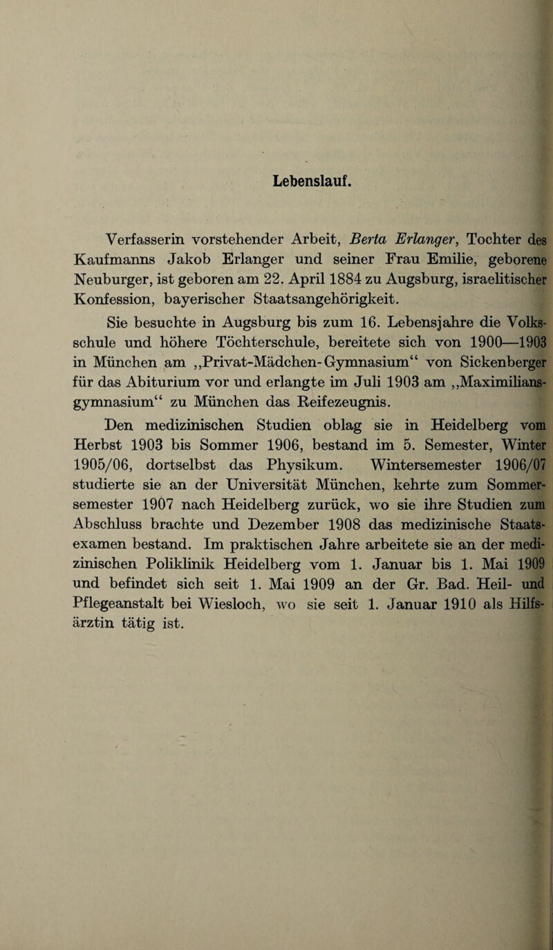 Lebenslauf. Verfasserin vorstehender Arbeit, Berta Erlanger, Tochter des Kaufmanns Jakob Erlanger und seiner Erau Emilie, geborene Neuburger, ist geboren am 22. April 1884 zu Augsburg, israelitischer Konfession, bayerischer Staatsangehorigkeit. Sie besuchte in Augsburg bis zum 16. Lebensjabre die Volks- schule und hohere Tochterschule, bereitete sich von 1900—1903 in Munchen am ,,Privat-Madchen-Gymnasium “ von Sickenberger fur das Abiturium vor und erlangte im Juli 1903 am ,,Maximilians- gymnasium“ zu Munchen das Reifezeugnis. Ben medizinischen Studien oblag sie in Heidelberg vom Herbst 1903 bis Sommer 1906, bestand im 5. Semester, Winter 1905/06, dortselbst das Physikum. Wintersemester 1906/07 studierte sie an der Universitat Munchen, kehrte zum Sommer- semester 1907 nach Heidelberg zuriick, wo sie ihre Studien zum Abschluss brachte und Bezember 1908 das medizinische Staats- examen bestand. Im praktischen Jahre arbeitete sie an der medi¬ zinischen Poliklinik Heidelberg vom 1. Januar bis 1. Mai 1909 und befindet sich seit 1. Mai 1909 an der Gr. Bad. Heil- und Pflegeanstalt bei Wiesloch, wo sie seit 1. Januar 1910 als Hilfs- arztin tatig ist.