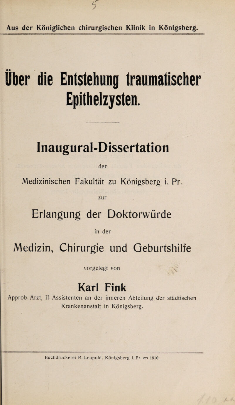 Aus der Königlichen chirurgischen Klinik in Königsberg Uber die Entstehung traumatischer Epithelzysten. Inaugural-Dissertation der Medizinischen Fakultät zu Königsberg i. Pr. zur Erlangung der Doktorwürde in der Medizin, Chirurgie und Geburtshilfe vorgelegt von Karl Fink Approb. Arzt, II. Assistenten an der inneren Abteilung der städtischen Krankenanstalt in Königsberg.