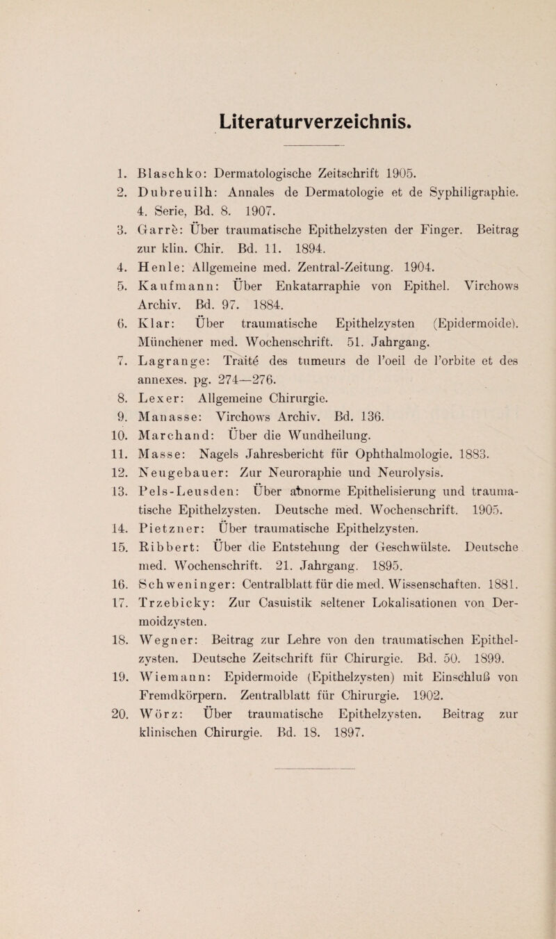 Literaturverzeichnis. 1. Blaschko: Dermatologische Zeitschrift 1905. 2. Dubreuilh: Annales de Dermatologie et de Syphiligraphie. 4. Serie, Bd. 8. 1907. 3. Garrö: Über traumatische Epithelzysten der Finger. Beitrag zur klin. Chir. Bd. 11. 1894. 4. Henle: Allgemeine med. Zentral-Zeitung. 1904. 5. Kaufmann: Über Enkatarraphie von Epithel. Virchows Archiv. Bd. 97. 1884. 6. Klar: Über traumatische Epithelzysten (Epidermoide). Münchener med. Wochenschrift. 51. Jahrgang. 7. Lagrange: Traite des tumeurs de l’oeil de 1’orbite et des annexes. pg. 274—276. 8. Lex er: Allgemeine Chirurgie. 9. Manasse: Virchows Archiv. Bd. 136. 10. Marchand: Über die Wundheilung. 11. Masse: Nagels Jahresbericht für Ophthalmologie. 1883. 12. Neugebauer: Zur Neuroraphie und Neurolysis. 13. Pels-Leusden: Über abnorme Epithelisierung und trauma¬ tische Epithelzysten. Deutsche med. Wochenschrift. 1905. 14. Pietzner: Über traumatische Epithelzysten. 15. Bibbert: Über die Entstehung der Geschwülste. Deutsche med. Wochenschrift. 21. Jahrgang. 1895. 16. Schweninger: Centralblatt für die med. Wissenschaften. 1881. 17. Trzebicky: Zur Casuistik seltener Lokalisationen von Der¬ moidzysten. 18. Wegner: Beitrag zur Lehre von den traumatischen Epithel¬ zysten. Deutsche Zeitschrift für Chirurgie. Bd. 50. 1899. 19. Wiemann: Epidermoide (Epithelzysten) mit Einschluß von Fremdkörpern. Zentralblatt für Chirurgie. 1902. 20. Wörz: Über traumatische Epithelzysten. Beitrag zur klinischen Chirurgie. Bd. 18. 1897.