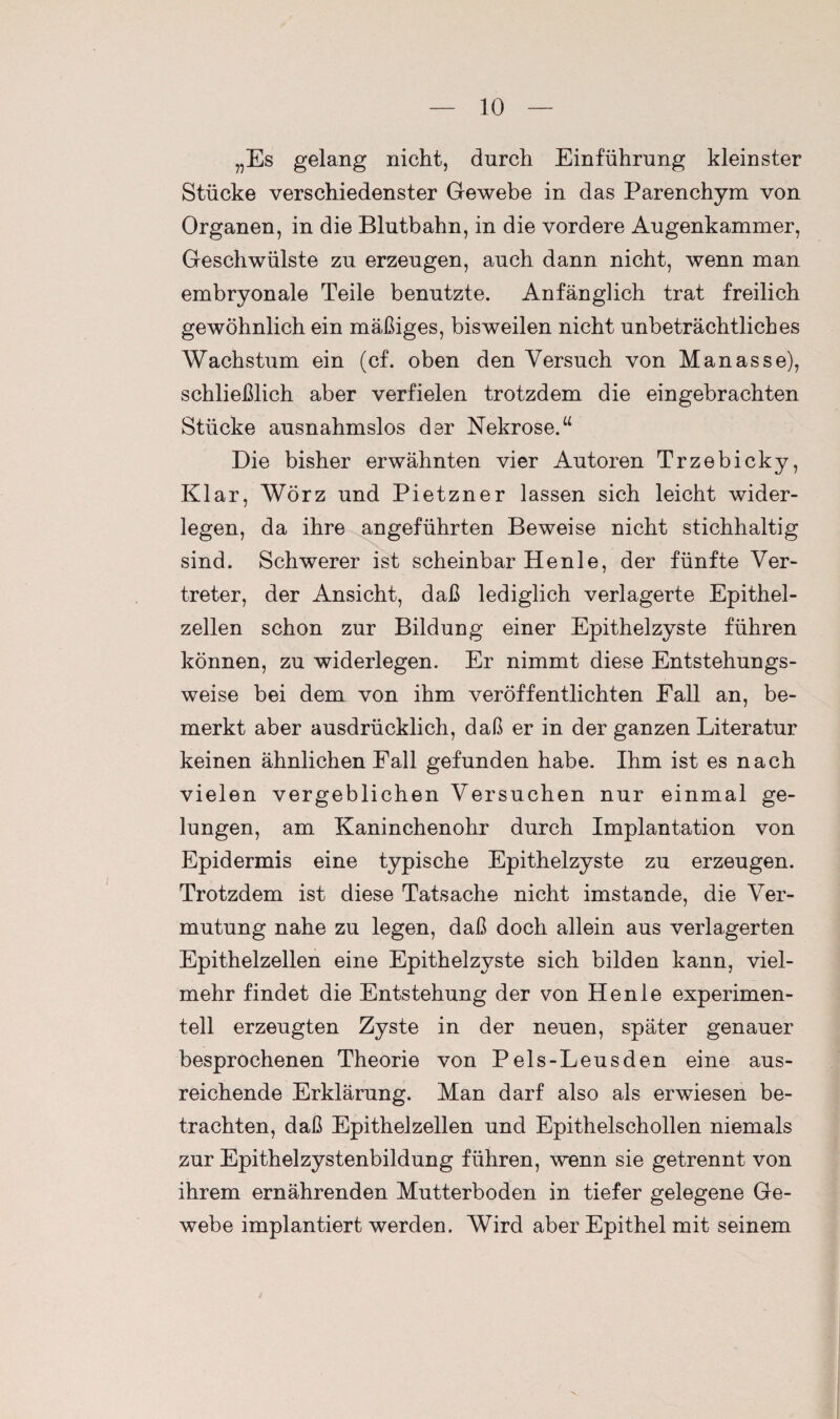 „Es gelang nicht, durch Einführung kleinster Stücke verschiedenster Gewebe in das Parenchym von Organen, in die Blutbahn, in die vordere Augenkammer, Geschwülste zu erzeugen, auch dann nicht, wenn man embryonale Teile benutzte. Anfänglich trat freilich gewöhnlich ein mäßiges, bisweilen nicht unbeträchtliches Wachstum ein (cf. oben den Versuch von Manasse), schließlich aber verfielen trotzdem die eingebrachten Stücke ausnahmslos der Nekrose.“ Die bisher erwähnten vier Autoren Trzebicky, Klar, Wörz und Pietzner lassen sich leicht wider¬ legen, da ihre angeführten Beweise nicht stichhaltig sind. Schwerer ist scheinbar Henle, der fünfte Ver¬ treter, der Ansicht, daß lediglich verlagerte Epithel¬ zellen schon zur Bildung einer Epithelzyste führen können, zu widerlegen. Er nimmt diese Entstehungs¬ weise bei dem von ihm veröffentlichten Fall an, be¬ merkt aber ausdrücklich, daß er in der ganzen Literatur keinen ähnlichen Fall gefunden habe. Ihm ist es nach vielen vergeblichen Versuchen nur einmal ge¬ lungen, am Kaninchenohr durch Implantation von Epidermis eine typische Epithelzyste zu erzeugen. Trotzdem ist diese Tatsache nicht imstande, die Ver¬ mutung nahe zu legen, daß doch allein aus verlagerten Epithelzellen eine Epithelzyste sich bilden kann, viel¬ mehr findet die Entstehung der von Henle experimen¬ tell erzeugten Zyste in der neuen, später genauer besprochenen Theorie von Peis-Leusden eine aus¬ reichende Erklärung. Man darf also als erwiesen be¬ trachten, daß Epithelzellen und Epithelschollen niemals zur Epithelzystenbildung führen, wenn sie getrennt von ihrem ernährenden Mutterboden in tiefer gelegene Ge¬ webe implantiert werden. Wird aber Epithel mit seinem