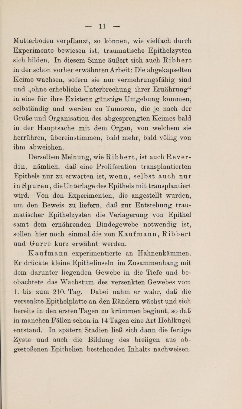 Mutterboden verpflanzt, so können, wie vielfach durch Experimente bewiesen ist, traumatische Epithelzysten sich bilden. In diesem Sinne äußert sich auch Ribbert in der schon vorher erwähnten Arbeit: Die abgekapselten Keime wachsen, sofern sie nur vermehrungsfähig sind und „ohne erhebliche Unterbrechung ihrer Ernährung“ in eine für ihre Existenz günstige Umgebung kommen, selbständig und werden zu Tumoren, die je nach der Größe und Organisation des ab gesprengten Keimes bald in der Hauptsache mit dem Organ, von welchem sie herrühren, übereinstimmen, bald mehr, bald völlig von ihm abweichen. Derselben Meinung, wie Ribbert, ist auch Rever- din, nämlich, daß eine Proliferation transplantierten Epithels nur zu erwarten ist, wenn, selbst auch nur in Spuren, dieUnterlage des Epithels mit transplantiert wird. Von den Experimenten, die angestellt wurden, um den Beweis zu liefern, daß zur Entstehung trau¬ matischer Epithelzysten die Verlagerung von Epithel samt dem ernährenden Bindegewebe notwendig ist, sollen hier noch einmal die von Kaufmann, Ribbert und Gar re kurz erwähnt werden. Kaufmann experimentierte an Hahnenkämmen. Er drückte kleine Epithelinseln im Zusammenhang mit dem darunter liegenden Gewebe in die Tiefe und be¬ obachtete das Wachstum des versenkten Gewebes vom 1. bis zum 210. Tag. Dabei nahm er wahr, daß die versenkte Epithelplatte an den Rändern wächst und sich bereits in den ersten Tagen zu krümmen beginnt, so daß in manchen Fällen schon in 14 Tagen eine Art Hohlkugel entstand. In spätem Stadien ließ sich dann die fertige Zyste und auch die Bildung des breiigen aus ab¬ gestoßenen Epithelien bestehenden Inhalts nachweisen.