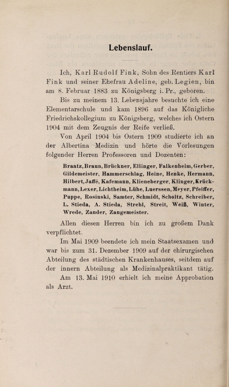 Lebenslauf. Ich, Karl Rudolf Fink, Sohn des Rentiers Karl Fink und seiner Ehefrau Adeline, geh. Legien, bin am 8. Februar 1883 zu Königsberg i. Pr., geboren. Bis zu meinem 13. Lebensjahre besuchte ich eine Elementarschule und kam 1896 auf das Königliche Friedrichskollegium zu Königsberg, welches ich Ostern 1904 mit dem Zeugnis der Reife verließ. Von April 1904 bis Ostern 1909 studierte ich an der Albertina Medizin und hörte die Vorlesungen folgender Herren Professoren und Dozenten: Braatz, Braun, Brückner, Ellinger, Falkenheim, Gerber, Gildemeister, Hammerschlag, Heine, Henke, Hermann, Hilbert, Jaffe, Kafemann, Klieneberger, Klinger, Krück- mann, Lexer, Lichtbeim, Lühe, Luerssen, Meyer, Pfeiffer, Puppe, Rosinski, Samter, Schmidt, Scholtz, Schreiber, L. Stieda, A. Stieda, Strehl, Streit, Weiß, Winter, Wrede, Zander, Zangemeister. Allen diesen Herren bin ich zu großem Dank verpflichtet. Im Mai 1909 beendete ich mein Staatsexamen und war bis zum 31. Dezember 1909 auf der chirurgischen Abteilung des städtischen Krankenhauses, seitdem auf der innern Abteilung als Medizinalpraktikant tätig. Am 13. Mai 1910 erhielt ich meine Approbation als Arzt.