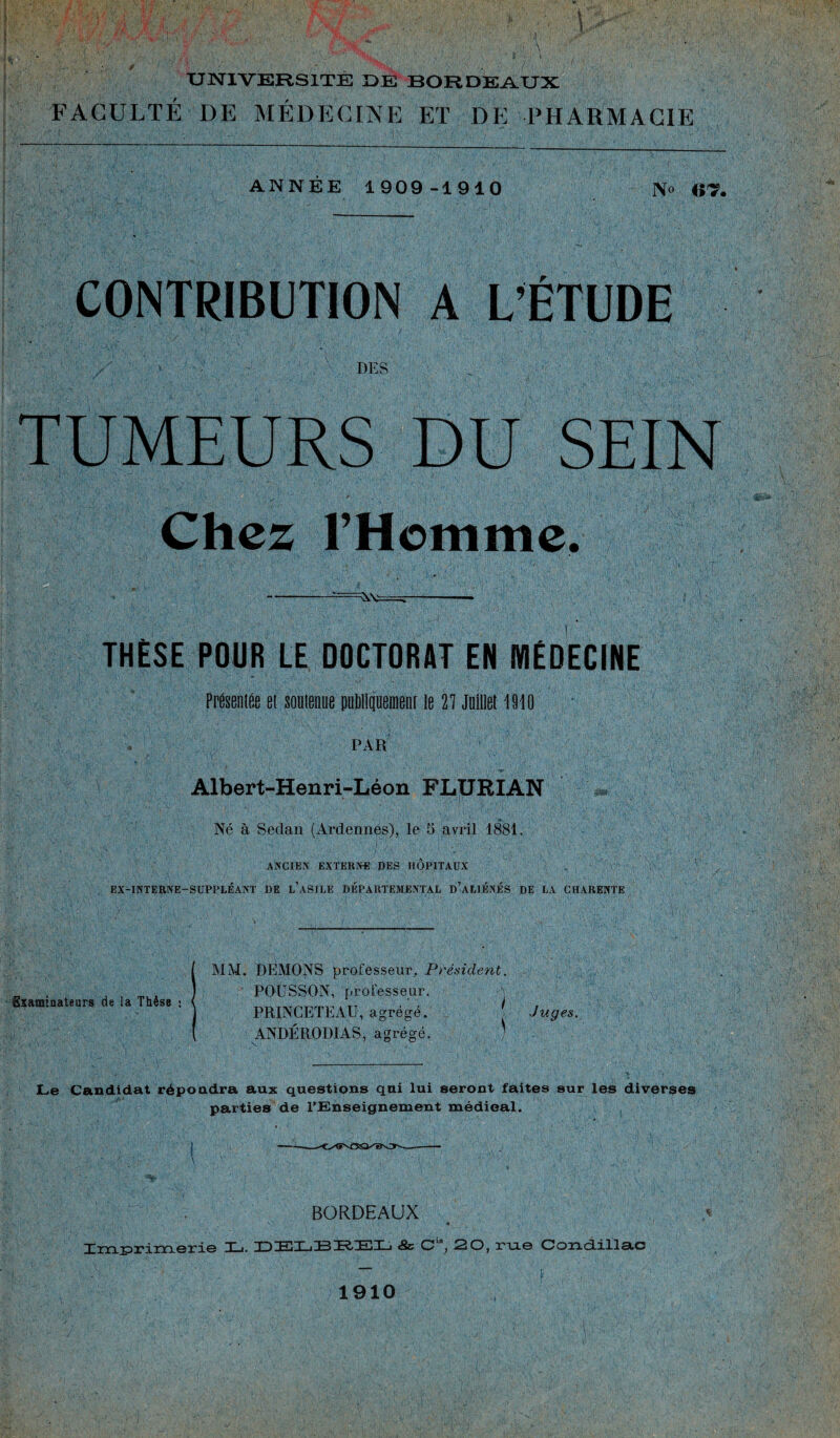 -v«N: \ , . ■ . ■ ! ■ UNIVERSITE DE BORDEAUX FACULTÉ DE MÉDECINE ET DE PHARMACIE ANNEE 1909-1910 No CONTRIBUTION A L’ÉTUDE DES TUMEURS DU SEIN ' :cf Chez l’Homme - THÈSE POUR LE DOCTORAT EN MÉDECINE Présentée et soutenue publiquement le 27 Juillet 1910 PAR M Albert-Henri-Léon FLURIAN Né à Sedan (Ardennes), le 5 avril 1881. ANCIEN EXTERNE DES HOPITAUX EX-INTERNE—SUPPLÉANT DE l’aSILE DÉPARTEMENTAL D’ALIÉNÉS DE LA CHARENTE Examinateurs de la Thèse : MM. DEMONS professeur. Président. POUSSON, professeur. PRINCETEAU, agrégé. ANDÉRODIAS, agrégé. i ■Juges. Le Candidat répoudra aux questions qui lui seront faites sur les diverses parties de l'Enseignement médical. BORDEAUX 4 Trn tyi erie T ■ T~i h'.T i~R Le. Hl~T j 5b O , 20, rue Oond.iil3.c 1910 •i