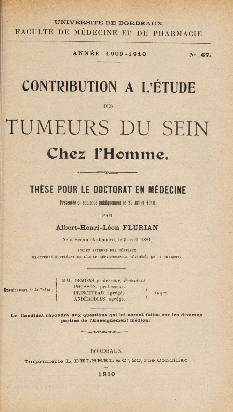 UNIVERSITE DE BORDEAUX FACULTÉ DE MÉDECINE ET DE PHARMACIE ANNÉE 1909-1910 N» «T. CONTRIBUTION A L’ÉTUDE DES TUMEURS DU SEIN Chez l’Homme. -—-« THÈSE POUR LE DOCTORAT EN MÉDECINE Présentée et soutenue publiquement le V\ Juillet 1910 PAR Albert-Henri-Léon FLURIAN Né à Sedan (Ardennes), le 5 avril 1881. ANCIEN EXTERNE DES HOPITAUX EX-INTERNE-SUPPLÉANT DE L’ASILE DÉPARTEMENTAL D’ALIÉNÉS DE LA CHARENTE MM. DEMONS professeur. Président. POUSSON, professeur. PRINGETEAU, agrégé. j Juges. ANDÉRODIAS, agrégé, ) Le Candidat répondra aux questions qui lui seront faites sur les diverses parties de l'Enseignement médical. BORDEAUX Tm r^T*i~merie T ■. i ) hiT i~BRTj]Xj «Sc C ,2 0, rue Coixd.ill3.c BxamiQateurs de la Thèse : 1910