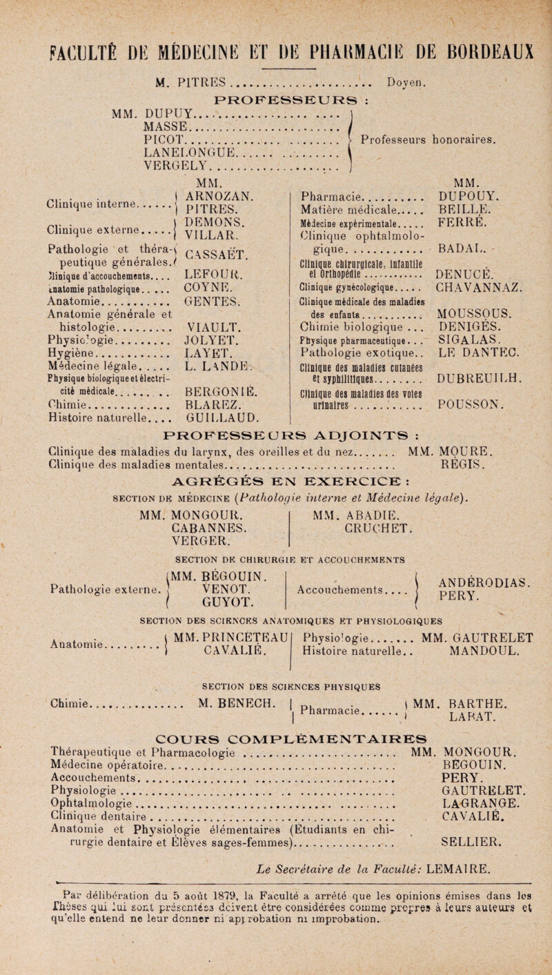 FACULTÉ Dlî MÉDECIN li ET DE PHAKMAC1E DE BORDEAUX M. PITRES. Doyen, PROFESSEURS : MM. DUPUY. MASSE.. PICOT. \ Professeurs honoraires. LANELONGUE.. VERGELY. Clinique interne. Clinique externe MM. t ARNOZAN. •*| PITRES. J DEMONS. •*j VILLAR. Pathologie et théraj peutique générales. ( Clinique d’accouchements.... LEFOUR. tnatomie pathologique. COYNE. Anatomie. GENTES. Anatomie générale et histologie. VIAULT. Physiologie.. JOLYET. Hygiène. LAYET. Médecine légale. L. LANDE. Physique biologique et électri¬ cité médicale. . . . BERGON lÉ. Chimie. BLAREZ. Histoire naturelle.... GUIELAUD. PROFESSEURS ADJOINTS : Clinique des maladies du larynx, des oreilles et du nez. MM. MOURE Clinique des maladies mentales.... REGIS. AGRÉGÉS EN EXERCICE : section de médecine (Pathologie interne et Médecine légale). MM. Pharmacie. DUPOLJY. Matière médicale. BEILLE. > Médecine expérimentale. FERRE. Clinique ophtalmolo¬ gique. BADAE. ' Clinique chirurgicale, infantile ei Orthopédie. DENU CE. Clinique gynécologique. CHAVANNAZ. Clinique médicale des maladies des enfants..,. MOUSSOUS. Chimie biologique ... DENIGÈS. Physique pharmaceutique. . . SIGALAS. Pathologie exotique.. LE DANTEC. Clinique des maladies cutanées et syphilitiques. D U B REUIL H. Clinique des maladies des voies urinaires. POUSSON. MM. MONGOUR. CABANNES. VERGER. MM. ABADIE. CRUCHET SECTION DE CHIRURGIE ET ACCOUCHEMENTS (MM. BÉGOUIN. Pathologie externe. 1 VENOT. GUYOT. Anatomie, Accouchements.. ANDERODIAS PERY. SECTION DES SCIENCES ANATOMIQUES ET PHYSIOLOGIQUES MM. PRINCETEAU CAVALIÉ. Physiologie. MM. GAUTRELET Histoire naturelle.. MANDOUL. SECTION DES SCIENCES PHYSIQUES Chimie. M. BENECH. I Dl . \ MM. BARTHE. | Pharmacie.J LABAT. COURS COMPLÉMENTAIRES Thérapeutique et Pharmacologie . MM. MONGOUR. Médecine opératoire. BÉGOUIN. Accouchements. PERY. Physiologie. GAUTRELET. Ophtalmologie. LAGRANGE. Clinique dentaire.. CAVALIÉ. Anatomie et Physiologie élémentaires (Etudiants en chi¬ rurgie dentaire et Élèves sages-femmes). SELLIER. Le Secrétaire de la Faculté: LEMAIRE. Par délibération du 5 août 1879, la Faculté a arrêté que les opinions émises dans Jes Eh èses qui lui sont présentées doivent être considérées comme propres à leurs auteurs et qu’elle entend ne leur donner ni approbation ni improbation.