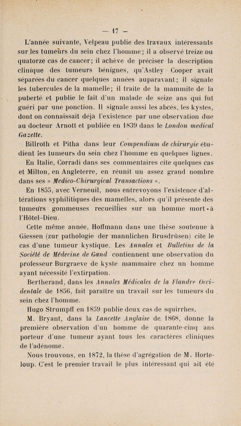 L’année suivante, Velpeau publie des travaux intéressants sur les tumeurs du sein chez l’homme; il a observé treize ou quatorze cas de cancer; il achève de préciser la description clinique des tumeurs bénignes, qu’Astley Cooper avait séparées du cancer quelques années auparavant; il signale les tubercules de la mamelle; il traite de la mammite de la puberté et publie le fait d’un malade de seize ans qui fut guéri par une ponction. Il signale aussi les abcès, les kystes, dont on connaissait déjà l’existence par une observation due au docteur Arnott et publiée en 1839 dans le London medical Gazette. Billroth et Pitha dans leur Compendium de chirurgie étu¬ dient les tumeurs du sein chez l’homme en quelques lignes. En Italie, Corradi dans ses commentaires cite quelques cas et Milton, en Angleterre, en réunit un assez grand nombre dans ses « Médico-Chirurgical Transactions ». En 1855, avec Verneuil, nous entrevoyons l’existence d’al¬ térations syphilitiques des mamelles, alors qu’il présente des tumeurs gommeuses recueillies sur un homme mort*à l’Hôtel-Dieu. Cette même année, Hoffmann dans une thèse soutenue à Giessen (zur pathologie der mannlichen Brusdrüsen) cite le cas d’une tumeur kystique. Les Annales et Bulletins de la Société de Médecine de Gand contiennent une observation du professeur Burgraeve de kyste mammaire chez un homme ayant nécessité l’extirpation. Bertherand, dans les Annales Médicales de la Flandre Occi¬ dentale de 1856, fait paraître un travail sur les tumeurs du sein chez l’homme. Hugo Strumpfî en 1859 publie deux cas de squirrhes. M. Bryant, dans la Lancette Anglaise de 1868, donne la première observation d’un homme de quarante-cinq ans porteur d’une tumeur ayant tous les caractères cliniques de l’adénome. Nous trouvons, en 1872, la thèse d’agrégation de M. Horte- loup. C’est le premier travail le plus intéressant qui ait été