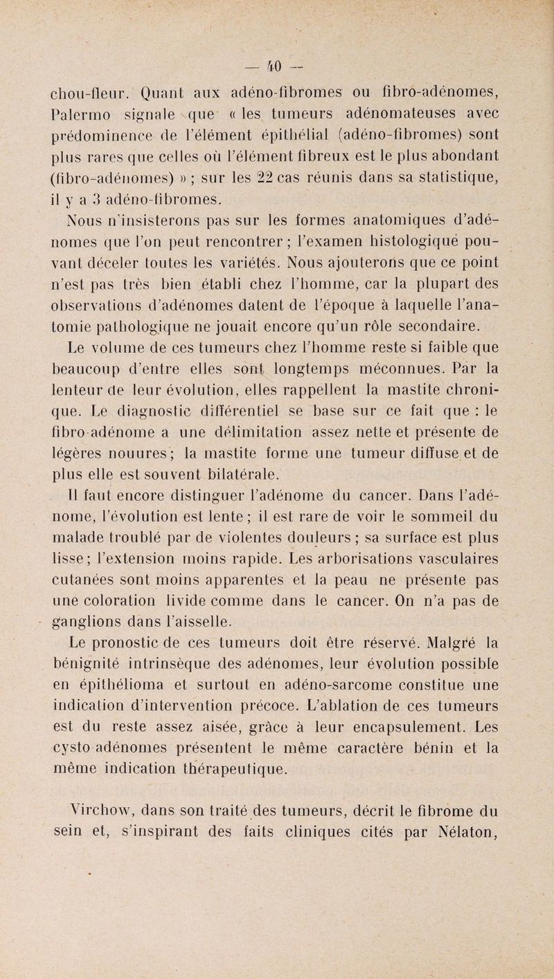 chou-fleur. Quant aux adéno fibromes ou fibro-adénomes, Palermo signale que « les tumeurs adénomateuses avec prédominence de l’élément épithélial (adéno-fibromes) sont plus rares que celles où l’élément fibreux est le plus abondant (fibro-adénomes) » ; sur les 22 cas réunis dans sa statistique, il y a 3 adéno-fibromes. Nous n’insisterons pas sur les formes anatomiques d’adé¬ nomes que l’on peut rencontrer; l’examen histologiqué pou¬ vant déceler toutes les variétés. Nous ajouterons que ce point n’est pas très bien établi chez l’homme, car la plupart des observations d’adénomes datent de l’époque à laquelle l’ana¬ tomie pathologique ne jouait encore qu’un rôle secondaire. Le volume de ces tumeurs chez l’homme reste si faible que beaucoup d’entre elles sont longtemps méconnues. Par la lenteur de leur évolution, elles rappellent la mastite chroni¬ que. Le diagnostic différentiel se base sur ce fait que : le fibro adénome a une délimitation assez nette et présente de légères nouures; la mastite forme une tumeur diffuse et de plus elle est souvent bilatérale. Il faut encore distinguer l’adénome du cancer. Dans l’adé¬ nome, l’évolution est lente; il est rare de voir le sommeil du malade troublé par de violentes douleurs ; sa surface est plus lisse; l’extension moins rapide. Les arborisations vasculaires cutanées sont moins apparentes et la peau ne présente pas une coloration livide comme dans le cancer. On n’a pas de ganglions dans l’aisselle. Le pronostic de ces tumeurs doit être réservé. Malgré la bénignité intrinsèque des adénomes, leur évolution possible en épithélioma et surtout en adéno-sarcome constitue une indication d’intervention précoce. L’ablation de ces tumeurs est du reste assez aisée, grâce à leur encapsulement. Les cysto adénomes présentent le même caractère bénin et la même indication thérapeutique. Virchow, dans son traité des tumeurs, décrit le fibrome du sein et, s’inspirant des faits cliniques cités par Nélaton,
