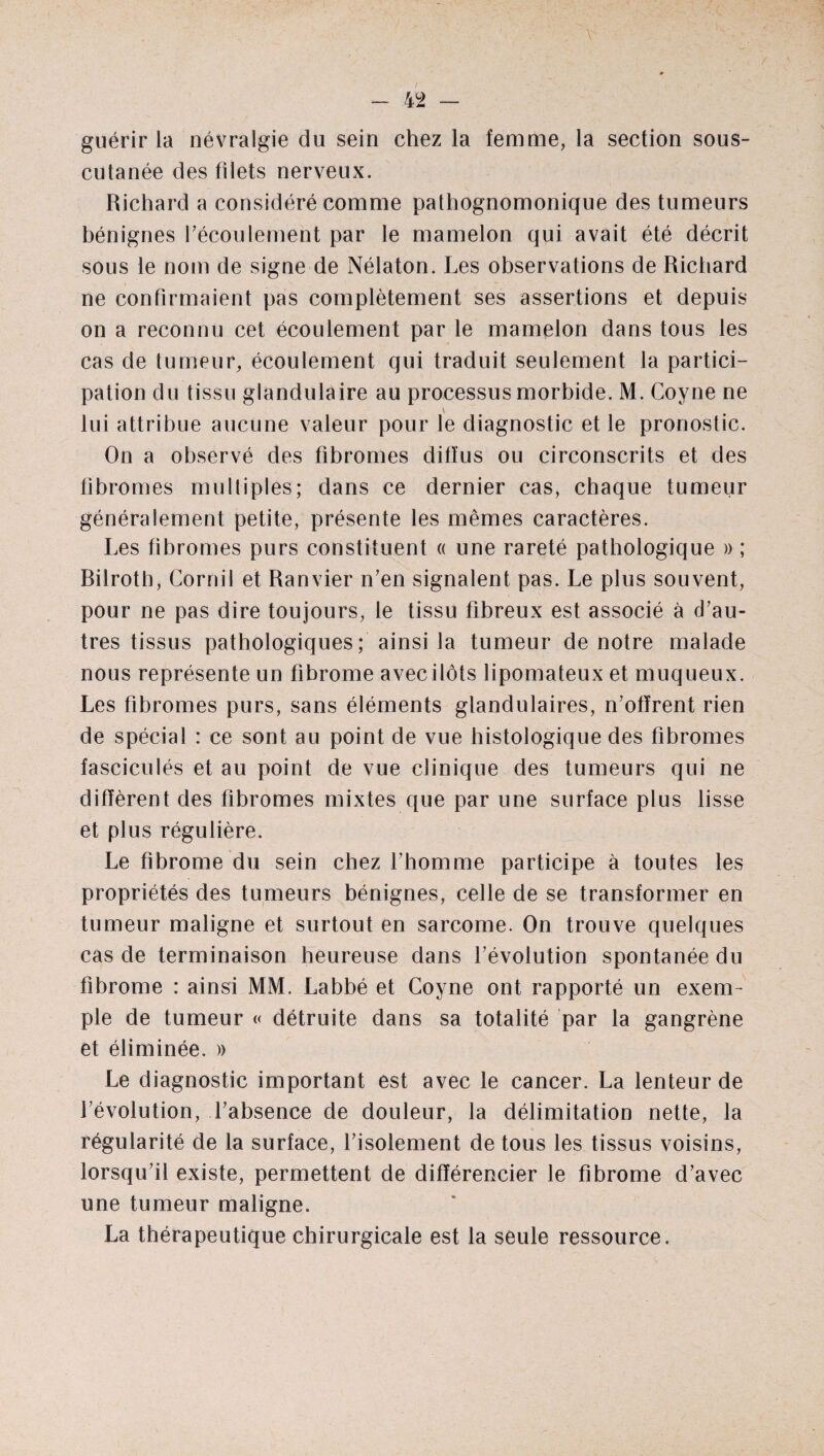 guérir la névralgie du sein chez la femme, la section sous- cutanée des filets nerveux. Richard a considéré comme pathognomonique des tumeurs bénignes l'écoulement par le mamelon qui avait été décrit sous le nom de signe de Nélaton. Les observations de Richard ne confirmaient pas complètement ses assertions et depuis on a reconnu cet écoulement par le mamelon dans tous les cas de tumeur, écoulement qui traduit seulement la partici¬ pation du tissu glandulaire au processus morbide. M. Coyne ne lui attribue aucune valeur pour le diagnostic et le pronostic. On a observé des fibromes diffus ou circonscrits et des fibromes multiples; dans ce dernier cas, chaque tumeur généralement petite, présente les mêmes caractères. Les fibromes purs constituent « une rareté pathologique » ; Rilrotb, Cornil et Ranvier n'en signalent pas. Le plus souvent, pour ne pas dire toujours, le tissu fibreux est associé à d'au¬ tres tissus pathologiques; ainsi la tumeur de notre malade nous représente un fibrome avec ilôts lipomateux et muqueux. Les fibromes purs, sans éléments glandulaires, n’offrent rien de spécial : ce sont au point de vue histologique des fibromes fasciculés et au point de vue clinique des tumeurs qui ne diffèrent des fibromes mixtes que par une surface plus lisse et plus régulière. Le fibrome du sein chez l'homme participe à toutes les propriétés des tumeurs bénignes, celle de se transformer en tumeur maligne et surtout en sarcome. On trouve quelques cas de terminaison heureuse dans l'évolution spontanée du fibrome : ainsi MM. Labbé et Coyne ont rapporté un exem¬ ple de tumeur « détruite dans sa totalité par la gangrène et éliminée. » Le diagnostic important est avec le cancer. La lenteur de l'évolution, l'absence de douleur, la délimitation nette, la régularité de la surface, l'isolement de tous les tissus voisins, lorsqu'il existe, permettent de différencier le fibrome d'avec une tumeur maligne. La thérapeutique chirurgicale est la seule ressource.