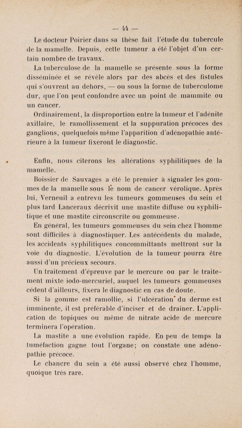 Le docteur Poirier dans sa thèse fait l’étude du tubercule de la mamelle. Depuis, cette tumeur a été l’objet d’un cer¬ tain nombre de travaux. La tuberculose de la mamelle se présente sous la forme disséminée et se révèle alors par des abcès et des fistules qui s’ouvrent au dehors, — ou sous la forme de tuberculome dur, que l’on peut confondre avec un point de mammite ou un cancer. Ordinairement, la disproportion entre la tumeur et l’adénite axillaire, le ramollissement et la suppuration précoces des ganglions, quelquefois même l’apparition d’adénopathie anté¬ rieure à la tumeur fixeront le diagnostic. ( Enfin, nous citerons les altérations syphilitiques de la mamelle. Boissier de Sauvages a été le premier à signaler les gom¬ mes de la mamelle sous le nom de cancer vérolique. Après lui, Verneuil a entrevu les tumeurs gommeuses du sein et plus tard Lanceraux décrivit une mastite diffuse ou syphili¬ tique et une mastite circonscrite ou gommeuse. En général, les tumeurs gommeuses du sein chez l’homme sont difficiles à diagnostiquer. Les antécédents du malade, les accidents syphilitiques concommittants mettront sur la voie du diagnostic. L’évolution de la tumeur pourra être aussi d’un précieux secours. Un traitement d’épreuve par le mercure ou par le traite¬ ment mixte iodo-mercuriel, auquel les tumeurs gommeuses cèdent d’ailleurs, fixera le diagnostic en cas de doute. Si la gomme est ramollie, si l’ulcération* du derme est imminente, il est préférable d’inciser et de drainer. L’appli¬ cation de topiques ou même de nitrate acide de mercure terminera l’opération. La mastite a une évolution rapide. En peu de temps la tuméfaction gagne tout l’organe; on constate une adéno¬ pathie précoce. Le chancre du sein a été aussi observé chez l’homme, quoique très rare.