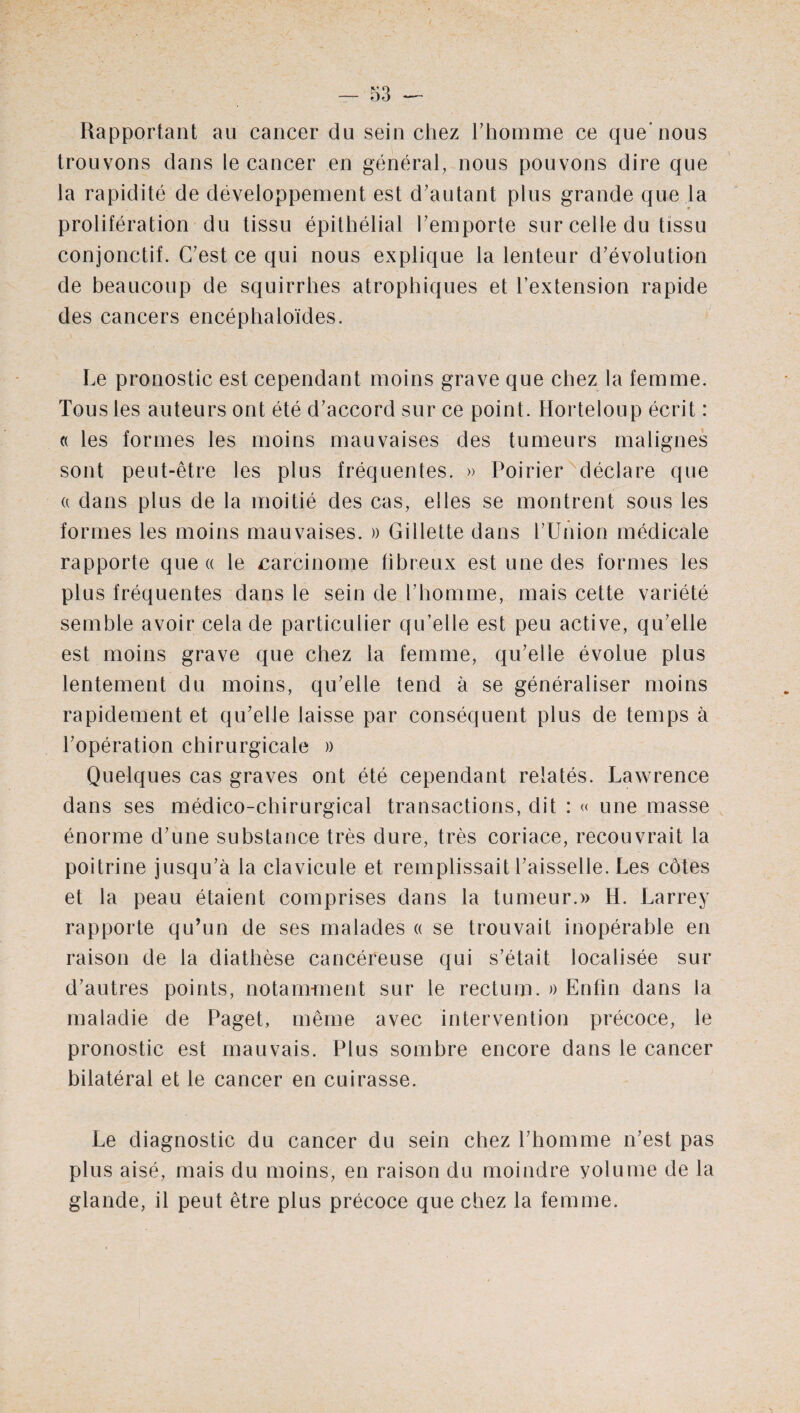 Rapportant au cancer du sein chez l’homme ce que'nous trouvons dans le cancer en général, nous pouvons dire que la rapidité de développement est d’autant plus grande que la prolifération du tissu épithélial l’emporte sur celle du tissu conjonctif. C’est ce qui nous explique la lenteur d’évolution de beaucoup de squirrhes atrophiques et l’extension rapide des cancers encéphaloïdes. Le pronostic est cependant moins grave que chez la femme. Tous les auteurs ont été d’accord sur ce point. Horteloup écrit : « les formes les moins mauvaises des tumeurs malignes sont peut-être les plus fréquentes. » Poirier déclare que « dans plus de la moitié des cas, elles se montrent sous les formes les moins mauvaises. » Gillette dans l’Union médicale rapporte que « le carcinome fibreux est une des formes les plus fréquentes dans le sein de l’homme, mais cette variété semble avoir cela de particulier qu’elle est peu active, qu’elle est moins grave que chez la femme, qu’elle évolue plus lentement du moins, qu’elle tend à se généraliser moins rapidement et qu’elle laisse par conséquent plus de temps à l’opération chirurgicale » Quelques cas graves ont été cependant relatés. Lawrence dans ses médico-chirurgical transactions, dit : « une masse énorme d’une substance très dure, très coriace, recouvrait la poitrine jusqu’à la clavicule et remplissait l’aisselle. Les côtes et la peau étaient comprises dans la tumeur.» H. Larrey rapporte qu’un de ses malades « se trouvait inopérable en raison de la diathèse cancéreuse qui s’était localisée sur d’autres points, notamment sur le rectum. » Enfin dans la maladie de Paget, même avec intervention précoce, le pronostic est mauvais. Plus sombre encore dans le cancer bilatéral et le cancer en cuirasse. Le diagnostic du cancer du sein chez l’homme n’est pas plus aisé, mais du moins, en raison du moindre yolume de la glande, il peut être plus précoce que chez la femme.