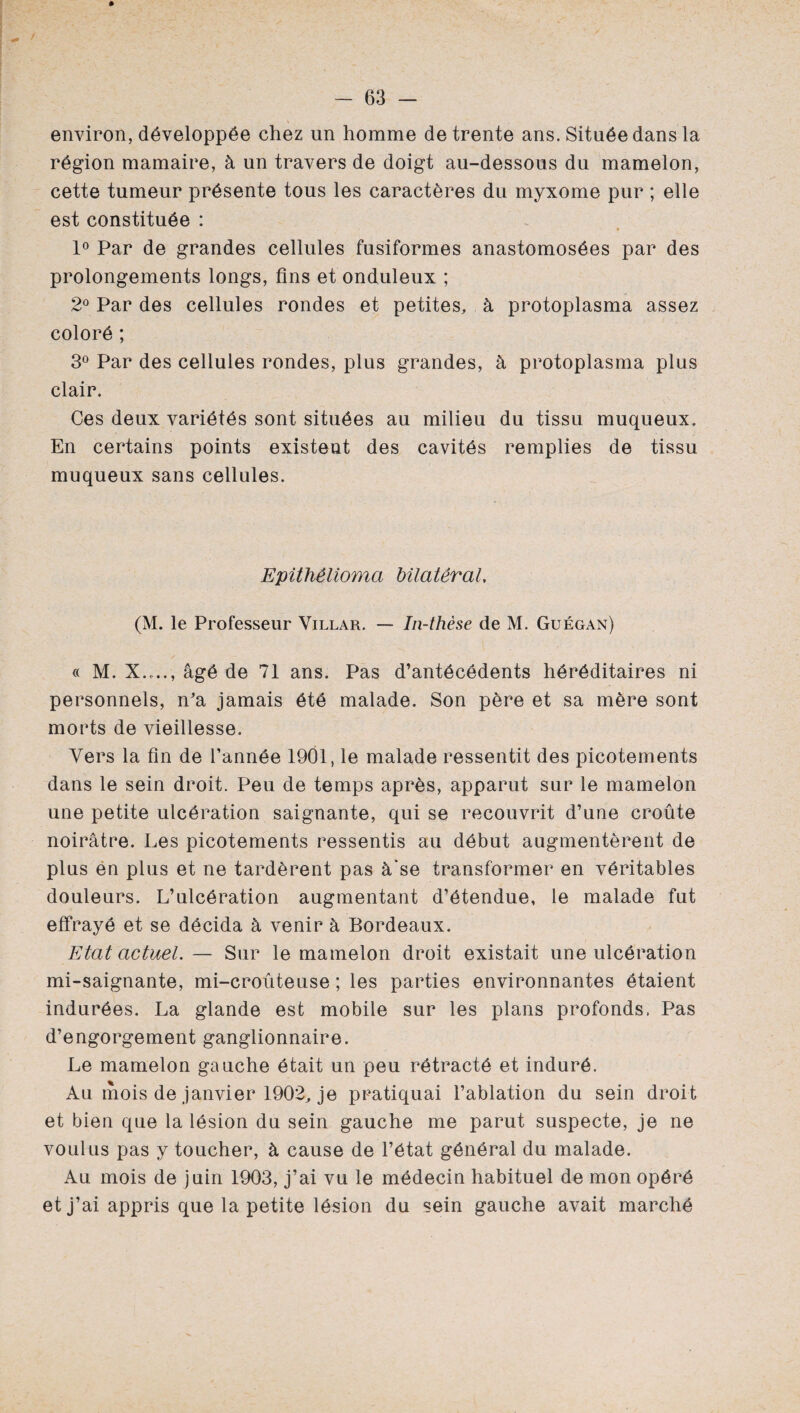 environ, développée chez un homme de trente ans. Située dans la région mamaire, à un travers de doigt au-dessous du mamelon, cette tumeur présente tous les caractères du myxome pur ; elle est constituée : 1° Par de grandes cellules fusiformes anastomosées par des prolongements longs, fins et onduleux ; 2° Par des cellules rondes et petites, à protoplasma assez coloré ; 3° Par des cellules rondes, plus grandes, à protoplasma plus clair. Ces deux variétés sont situées au milieu du tissu muqueux. En certains points existent des cavités remplies de tissu muqueux sans cellules. Epithélioma bilatéral, (M. le Professeur Villar. — In-thèse de M. Guégan) « M. X...., âgé de 71 ans. Pas d’antécédents héréditaires ni personnels, n’a jamais été malade. Son père et sa mère sont morts de vieillesse. Vers la fin de l’année 1901, le malade ressentit des picotements dans le sein droit. Peu de temps après, apparut sur le mamelon une petite ulcération saignante, qui se recouvrit d’une croûte noirâtre. Les picotements ressentis au début augmentèrent de plus en plus et ne tardèrent pas à'se transformer en véritables douleurs. L’ulcération augmentant d’étendue, le malade fut effrayé et se décida à venir à Bordeaux. Etat actuel.— Sur le mamelon droit existait une ulcération mi-saignante, mi-croûteuse ; les parties environnantes étaient indurées. La glande est mobile sur les plans profonds. Pas d’engorgement ganglionnaire. Le mamelon gauche était un peu rétracté et induré. Au mois de janvier 1902, je pratiquai l’ablation du sein droit et bien que la lésion du sein gauche me parut suspecte, je ne voulus pas y toucher, à cause de l’état général du malade. Au mois de juin 1903, j’ai vu le médecin habituel de mon opéré et j’ai appris que la petite lésion du sein gauche avait marché
