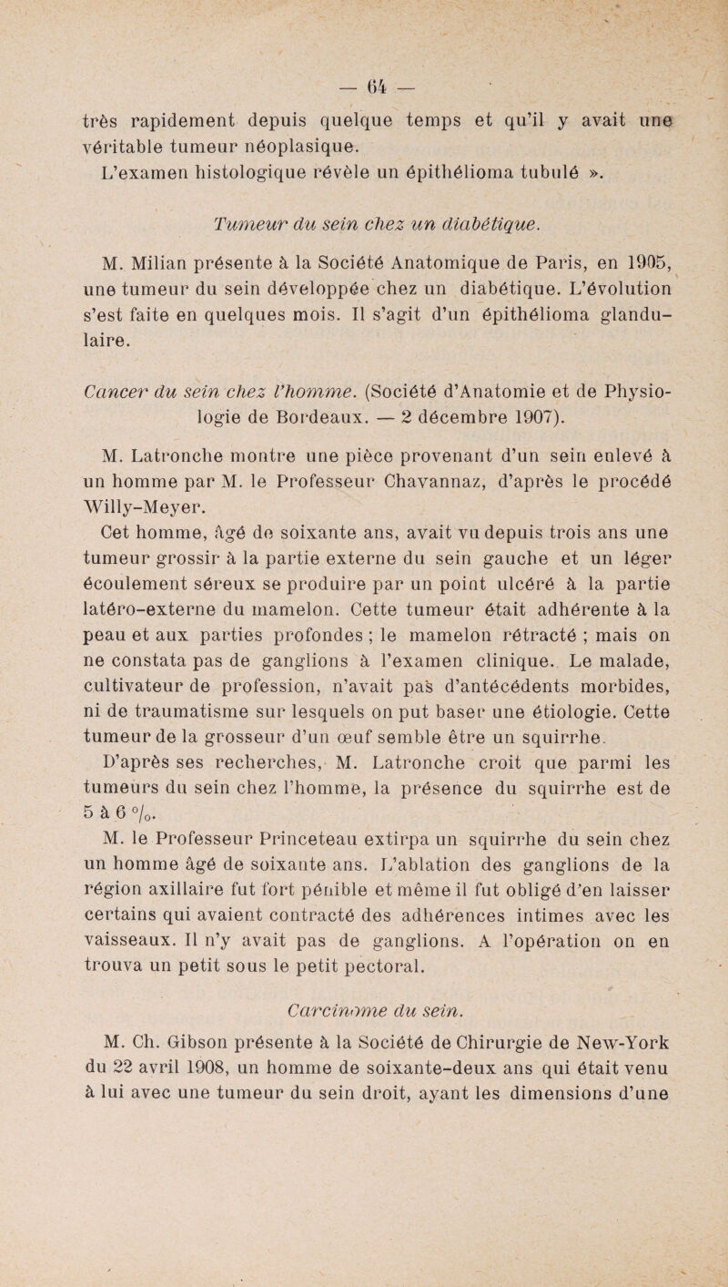 très rapidement depuis quelque temps et qu’il y avait une véritable tumeur néoplasique. L’examen histologique révèle un épithélioma tubulé ». Tumeur du sein chez un diabétique. M. Milian présente à la Société Anatomique de Paris, en 1905, une tumeur du sein développée chez un diabétique. L’évolution s’est faite en quelques mois. Il s’agit d’un épithélioma glandu¬ laire. Cancer du sein chez l’homme. (Société d’Anatomie et de Physio¬ logie de Bordeaux. — 2 décembre 1907). M. Latronche montre une pièce provenant d’un sein enlevé à un homme par M. le Professeur Chavannaz, d’après le procédé Willy-Meyer. Cet homme, âgé de soixante ans, avait vu depuis trois ans une tumeur grossir à la partie externe du sein gauche et un léger écoulement séreux se produire par un point ulcéré à la partie latôro-externe du mamelon. Cette tumeur était adhérente à la peau et aux parties profondes ; le mamelon rétracté ; mais on ne constata pas de ganglions à l’examen clinique. Le malade, cultivateur de profession, n’avait pas d’antécédents morbides, ni de traumatisme sur lesquels on put baser une étiologie. Cette tumeur de la grosseur d’un œuf semble être un squirrhe. D’après ses recherches, M. Latronche croit que parmi les tumeurs du sein chez l’homme, la présence du squirrhe est de 5 à 6 °/0. M. le Professeur Princeteau extirpa un squirrhe du sein chez un homme âgé de soixante ans. L’ablation des ganglions de la région axillaire fut fort pénible et même il fut obligé d’en laisser certains qui avaient contracté des adhérences intimes avec les vaisseaux. Il n’y avait pas de ganglions. A l’opération on en trouva un petit sous le petit pectoral. Carcinome du sein. M, Ch. Gibson présente à la Société de Chirurgie de New-York du 22 avril 1908, un homme de soixante-deux ans qui était venu à lui avec une tumeur du sein droit, ayant les dimensions d’une