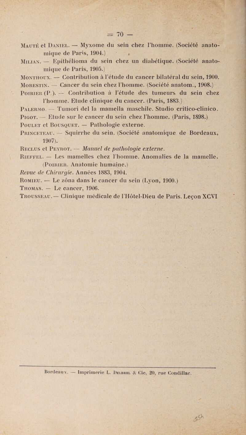 Maljté et Daniel. — Myxome du sein chez l’homme. (Société anato¬ mique de Paris, 1904.) t Milian. — Epithélioma du sein chez un diabétique. (Société anato¬ mique de Paris, 1905.) Monthoux. — Contribution à l’étude du cancer bilatéral du sein, 1900. Morestin. — Cancer du sein chez l’homme. (Société anatom., 1908.) Poirier (P ). — Contribution à l’étude des tumeurs du sein chez l’homme. Etude clinique du cancer. (Paris, 1883.) Palermo. — Tumori del la mamella maschile. Studio critico-clinico. Pigot. — Etude sur le cancer du sein chez l’homme. (Paris, 1898.) Poulet et Bousquet. — Pathologie externe. Princeteau. — Squirrhe du sein. (Société anatomique de Bordeaux, 1907). Reclus et Peyrot. — Manuel de pathologie externe. Rieffel. — Les mamelles chez l’homme. Anomalies de la mamelle. (Poirier. Anatomie humaine.) Revue de Chirurgie. Années 1883, 1904. Romieu. — Le zona dans le cancer du sein (Lj on, 1900.) Thomas. — Le cancer, 1906. Trousseau. — Clinique médicale de l’Hôtel-Dieu de Paris. Leçon XCVI Bordeaux. — Imprimerie L. Delbree N Gie, 20, rue Condillac.