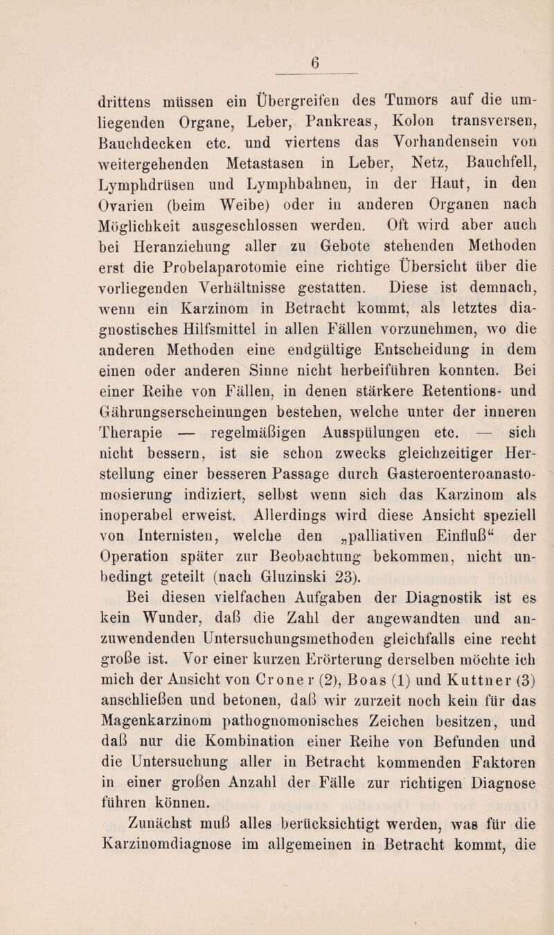 drittens müssen ein Übergreifen des Tumors auf die um¬ liegenden Organe, Leber, Pankreas, Kolon transversen, Bauchdecken etc. und viertens das Vorhandensein von weitergehenden Metastasen in Leber, Netz, Bauchfell, Lymphdrüsen und Lymphbahnen, in der Haut, in den Ovarien (beim Weibe) oder in anderen Organen nach Möglichkeit ausgeschlossen werden. Oft wird aber auch bei Heranziehung aller zu Gebote stehenden Methoden erst die Probelaparotomie eine richtige Übersicht über die vorliegenden Verhältnisse gestatten. Diese ist demnach, wenn ein Karzinom in Betracht kommt, als letztes dia¬ gnostisches Hilfsmittel in allen Fällen vorzunehmen, wo die anderen Methoden eine endgültige Entscheidung in dem einen oder anderen Sinne nicht herbeiführen konnten. Bei einer Keihe von Fällen, in denen stärkere Retentions- und Gährungsersckeinungen bestehen, welche unter der inneren Therapie — regelmäßigen Ausspülungen etc. — sich nicht bessern, ist sie schon zwecks gleichzeitiger Her¬ stellung einer besseren Passage durch Gasteroenteroanasto- mosierung indiziert, selbst wenn sich das Karzinom als inoperabel erweist. Allerdings wird diese Ansicht speziell von Internisten, welche den „palliativen Einfluß“ der Operation später zur Beobachtung bekommen, nicht un¬ bedingt geteilt (nach Gluzinski 23). Bei diesen vielfachen Aufgaben der Diagnostik ist es kein Wunder, daß die Zahl der angewandten und an¬ zuwendenden Untersuchungsmethoden gleichfalls eine recht große ist. Vor einer kurzen Erörterung derselben möchte ich mich der Ansicht von Grone r (2), Boas (1) und Kuttne r (3) anschließen und betonen, daß wir zurzeit noch kein für das Magenkarzinom pathognomonisches Zeichen besitzen, und daß nur die Kombination einer Reihe von Befunden und die Untersuchung aller in Betracht kommenden Faktoren in einer großen Anzahl der Fälle zur richtigen Diagnose führen können. Zunächst muß alles berücksichtigt werden, was für die Karzinomdiagnose im allgemeinen in Betracht kommt, die