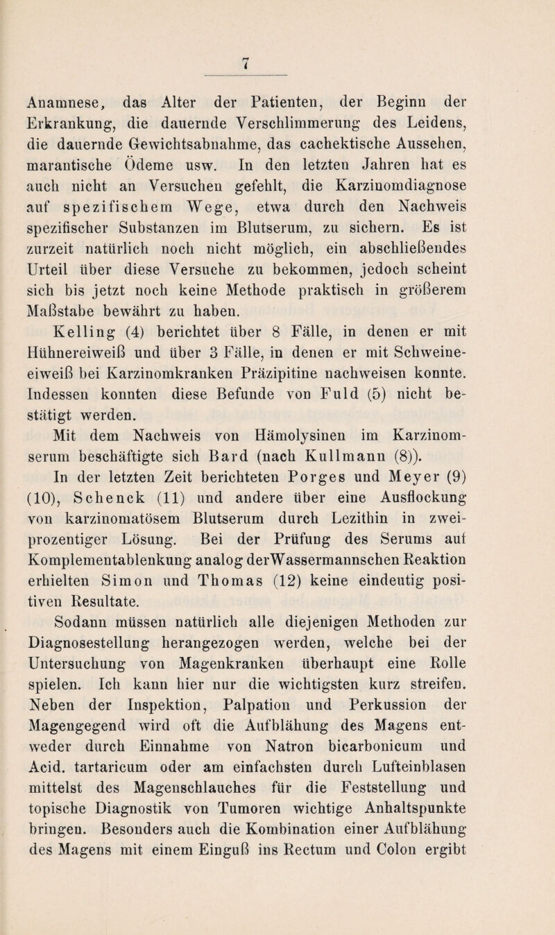 i Anamnese, das Alter der Patienten, der Beginn der Erkrankung, die dauernde Verschlimmerung des Leidens, die dauernde Gewichtsabnahme, das cachektische Aussehen, marantische Ödeme usw. In den letzten Jahren hat es auch nicht an Versuchen gefehlt, die Karzinomdiagnose auf spezifischem Wege, etwa durch den Nachweis spezifischer Substanzen im Blutserum, zu sichern. Es ist zurzeit natürlich noch nicht möglich, ein abschließendes Urteil über diese Versuche zu bekommen, jedoch scheint sich bis jetzt noch keine Methode praktisch in größerem Maßstabe bewährt zu haben. Kelling (4) berichtet über 8 Fälle, in denen er mit Hühnereiweiß und über 3 Fälle, in denen er mit Schweine¬ eiweiß bei Karzinomkranken Präzipitine nachweisen konnte. Indessen konnten diese Befunde von Fuld (5) nicht be¬ stätigt werden. Mit dem Nachweis von Hämolysinen im Karzinom¬ serum beschäftigte sich Bard (nach Kuli mann (8)). In der letzten Zeit berichteten Porges und Meyer (9) (10), Schenck (11) und andere über eine Ausflockung von karzinomatösem Blutserum durch Lezithin in zwei¬ prozentiger Lösung. Bei der Prüfung des Serums auf Komplementablenkung analog derWassermannschen Reaktion erhielten Simon und Thomas (12) keine eindeutig posi¬ tiven Resultate. Sodann müssen natürlich alle diejenigen Methoden zur Diagnosestellung herangezogen wTerden, welche bei der Untersuchung von Magenkranken überhaupt eine Rolle spielen. Ich kann hier nur die wichtigsten kurz streifen. Neben der Inspektion, Palpation und Perkussion der Magengegend wird oft die Aufblähung des Magens ent¬ weder durch Einnahme von Natron bicarbonicum und Acid. tartaricum oder am einfachsten durch Lufteinblasen mittelst des Magenschlauches für die Feststellung und topische Diagnostik von Tumoren wichtige Anhaltspunkte bringen. Besonders auch die Kombination einer Aufblähung des Magens mit einem Einguß ins Rectum und Colon ergibt