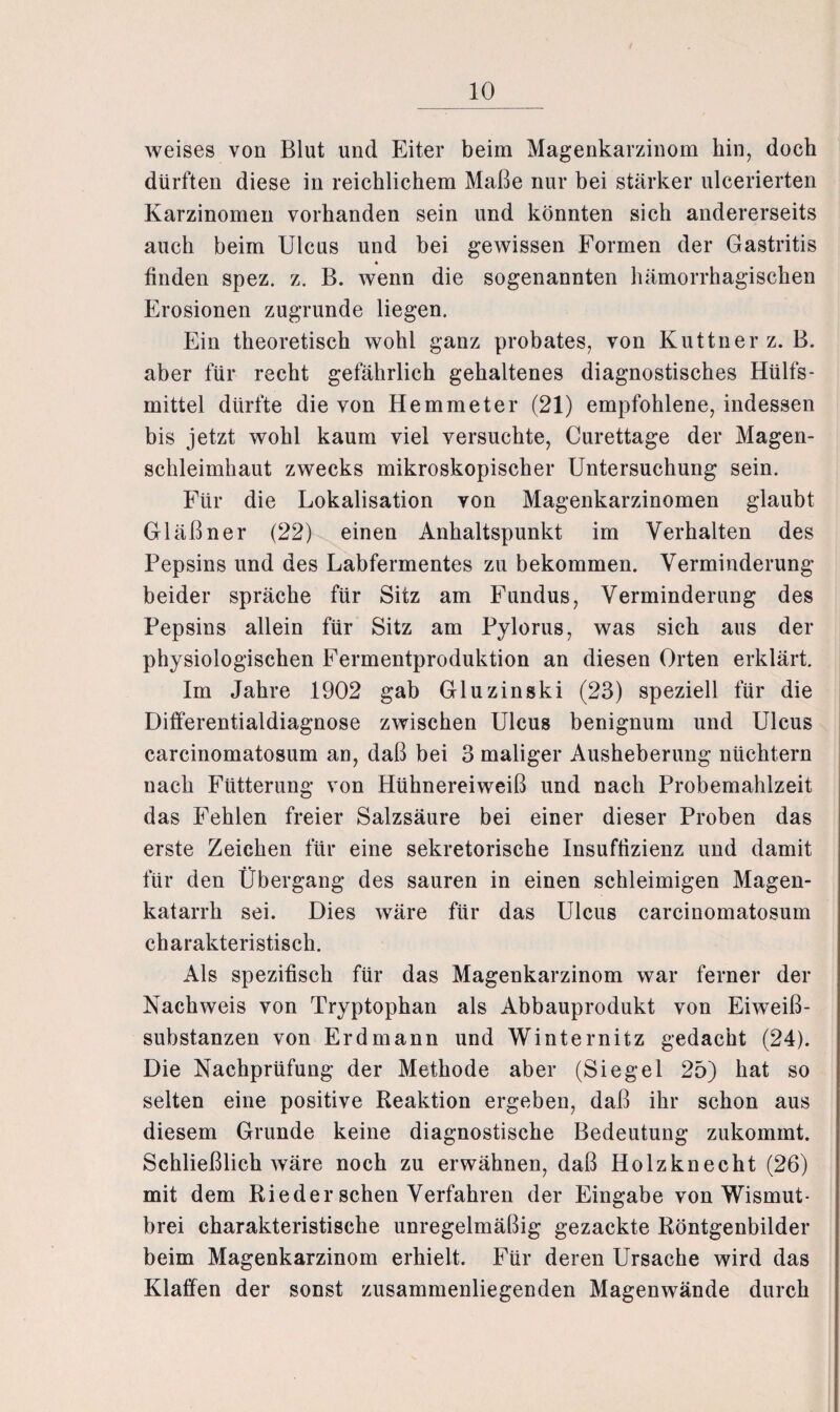 weises von Blut und Eiter beim Magenkarzinom hin, doch dürften diese in reichlichem Maße nur bei stärker ulcerierten Karzinomen vorhanden sein und könnten sich andererseits auch beim Ulcus und bei gewissen Formen der Gastritis « finden spez. z. B. wenn die sogenannten hämorrhagischen Erosionen zugrunde liegen. Ein theoretisch wohl ganz probates, von Kuttner z. B. aber für recht gefährlich gehaltenes diagnostisches Hülfs- mittel dürfte die von Hemmeter (21) empfohlene, indessen bis jetzt wohl kaum viel versuchte, Curettage der Magen¬ schleimhaut zwecks mikroskopischer Untersuchung sein. Für die Lokalisation von Magenkarzinomen glaubt Gläßner (22) einen Anhaltspunkt im Verhalten des Pepsins und des Labfermentes zu bekommen. Verminderung beider spräche für Sitz am Fundus, Verminderung des Pepsins allein für Sitz am Pylorus, was sich aus der physiologischen Fermentproduktion an diesen Orten erklärt. Im Jahre 1902 gab Gluzinski (23) speziell für die Differentialdiagnose zwischen Ulcus benignum und Ulcus carcinomatosum an, daß bei 3 maliger Ausheberung nüchtern nach Fütterung von Hühnereiweiß und nach Probemahlzeit das Fehlen freier Salzsäure bei einer dieser Proben das erste Zeichen für eine sekretorische Insuffizienz und damit für den Übergang des sauren in einen schleimigen Magen¬ katarrh sei. Dies wäre für das Ulcus carcinomatosum charakteristisch. Als spezifisch für das Magenkarzinom war ferner der Nachweis von Tryptophan als Abbauprodukt von Eiweiß¬ substanzen von Erdmann und Winternitz gedacht (24). Die Nachprüfung der Methode aber (Siegel 25) hat so selten eine positive Reaktion ergeben, daß ihr schon aus diesem Grunde keine diagnostische Bedeutung zukommt. Schließlich wäre noch zu erwähnen, daß Holzknecht (26) mit dem Rieder sehen Verfahren der Eingabe von Wismut¬ brei charakteristische unregelmäßig gezackte Röntgenbilder beim Magenkarzinom erhielt. Für deren Ursache wird das Klaffen der sonst zusammenliegenden Magenwände durch