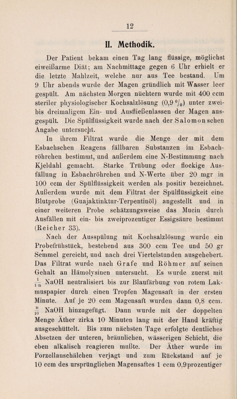 II. Methodik. Der Patient bekam einen Tag lang flüssige, möglichst eiweißarme Diät; am Nachmittage gegen 6 Uhr erhielt er die letzte Mahlzeit, welche nur aus Tee bestand. Um 9 Uhr abends wurde der Magen gründlich mit Wasser leer gespült. Am nächsten Morgen nüchtern wurde mit 400 ccm steriler physiologischer Kochsalzlösung (0,9 %) unter zwei- bis dreimaligem Ein- und Ausfließenlassen der Magen aus¬ gespült. Die Spülflüssigkeit wurde nach der Salomon sehen Angabe untersucht. In ihrem Filtrat wurde die Menge der mit dem Esbachschen Reagens fällbaren Substanzen im Esbach¬ röhrchen bestimmt, und außerdem eine N-Bestimmung nach Kjeldahl gemacht. Starke Trübung oder flockige Aus¬ füllung in Esbachröhrchen und N-Werte über 20 mgr in 100 ccm der Spülflüssigkeit werden als positiv bezeichnet. Außerdem wurde mit dem Filtrat der Spülflüssigkeit eine Blutprobe (Guajaktinktur-Terpentinöl) angestellt und in einer weiteren Probe schätzungsweise das Mucin durch Ausfällen mit ein- bis zweiprozentiger Essigsäure bestimmt (Reicher 33). Nach der Ausspülung mit Kochsalzlösung wurde ein Probefrühstück, bestehend aus 300 ccm Tee und 50 gr # Semmel gereicht, und nach drei Viertelstunden ausgehebert. Das Filtrat wurde nach Grafe und Rohm er auf seinen Gehalt an Hämolysinen untersucht. Es wurde zuerst mit 11n NaOH neutralisiert bis zur Blaufärbung von rotem Lak- muspapier durch einen Tropfen Magensaft in der ersten Minute. Auf je 20 ccm Magensaft wurden dann 0,8 ccm. — NaOH hinzugefügt. Dann wmrde mit der doppelten Menge Äther zirka 10 Minuten lang mit der Hand kräftig ausgeschüttelt. Bis zum nächsten Tage erfolgte dentliches Absetzen der unteren, bräunlichen, wässerigen Schicht, die eben alkalisch reagieren mußte. Der Äther wurde im Porzellanschälchen verjagt und zum Rückstand auf je 10 ccm des ursprünglichen Magensaftes 1 ccm 0,9prozentiger