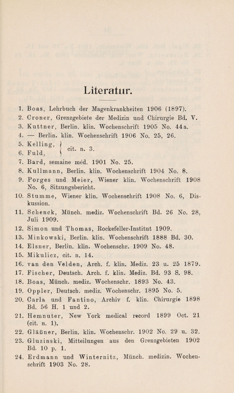 Literatur. 1. Boas, Lehrbuch der Magenkrankheiten 1906 (1897). 2. Croner, Grenzgebiete der Medizin und Chirurgie Bd. Y. 3. Kuttner, Berlin, klin. Wochenschrift 1905 No. 44a. 4. — Berlin, klin. Wochenschrift 1906 No. 25, 26. cit. n. 3. 7. Bard, semaine med. 1901 No. 25. 8. Kullmann, Berlin, klin. Wochenschrift 1904 No. 8. 9. Porges und Meier, Wiener klin. Wochenschrift 1908 No. 6, Sitzungsbericht. 10. Stumme, Wiener klin. Wochenschrift 1908 No. 6, Dis¬ kussion. 11. Schenck, Münch, mediz. Wochenschrift Bd. 26 No. 28, Juli 1909. 12. Simon und Thomas, Rockefeller-Institut 1909. 13. Minkowski, Berlin, klin. Wochenschrift 1888 Bd. 30. 14. Elsner, Berlin, klin. Wochenschr. 1909 No. 48. 15. Mikulicz, cit. n. 14. 16. van den Velden, Arch. f. klin. Mediz. 23 u. 25 1879. 17. Fischer, Deutsch. Arch. f. klin. Mediz. Bd. 93 S. 98. 18. Boas, Münch, mediz. Wochenschr. 1893 No. 43. 19. Oppler, Deutsch, mediz. Wochenschr. 1895 No. 5. 20. Carla und Fantino, Archiv f. klin. Chirurgie 1898 Bd. 56 H. 1 und 2. 21. Hemnuter, New York medical record 1899 Oct. 21 (cit. n. 1). 22. Gläßner, Berlin, klin. Wochenschr. 1902 No. 29 u. 32. 23. Gluzinski, Mitteilungen aus den Grenzgebieten 1902 Bd. 10 p. 1. 24. Erdmann und Winternitz, Münch, medizin. Wochen¬ schrift 1903 No. 28.