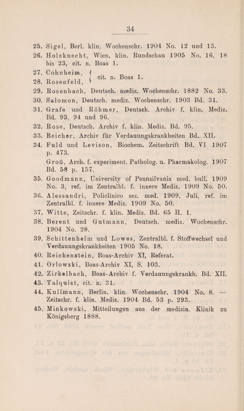 cit. n. Boas 1. 25. Sigel, Berl. klin. Wochenschr. 1904 No. 12 und 13. 26. Holzknecht, Wien. klin. Rundschau 1905 No. 16, 18 bis 23, cit. n. Boas 1. 27. Cohnheim, 28. Rosenfeld, 29. Rosenbach, Deutsch, mediz. Wochenschr. 1882 No. 33. 30. Salomon, Deutsch, mediz. Wochenschr. 1903 Bd. 31. 31. Grafe und Röhmer, Deutsch. Archiv f. klin. Mediz. Bd. 93, 94 und 96. 32. Rose, Deutsch. Archiv f. klin. Mediz. Bd. 95. 33. Reicher, Archiv für Verdauungskrankheiten Bd. XII. 34. Fuld und Levison, Biochem. Zeitschrift Bd. VI 1907 p. 473. Groß, Arch. f. experiment. Patholog. u. Pharmakolog. 1907 Bd. 58 p. 157. 35. Goodmann, University of Pennsilvania med. bull. 1909 No. 3, ref. im Zentralbl. f. innere Mediz. 1909 No. 50. 36. Alessandri, Policlinico sez. med. 1909, Juli, ref. im Zentralbl. f. innere Mediz. 1909 No. 50. 37. Witte, Zeitschr. f. klin. Mediz. Bd. 65 H. 1. 38. Berent und Gutmann, Deutsch, mediz. Wochenschr. 1904 No. 28. 39. Schittenhelm und Lowes, Zentralbl. f. Stoffwechsel und Verdauungskrankheiten 1905 No. 18. 40. Reichenstein, Boas-Archiv XI, Referat. 41. Orlowski, Boas-Archiv XI, S. 103. 42. Zirkelbach, Boas-Archiv f. Verdamm gskrankh. Bd. XII, 43. Talquist, cit. n. 31. 44. Kulimann, Berlin, klin. Wochenschr. 1904 No. 8. — Zeitschr. f. klin. Mediz. 1904 Bd. 53 p. 293. 45. Minkowski, Mitteilungen aus der medizin. Klinik zu Königsberg 1888.