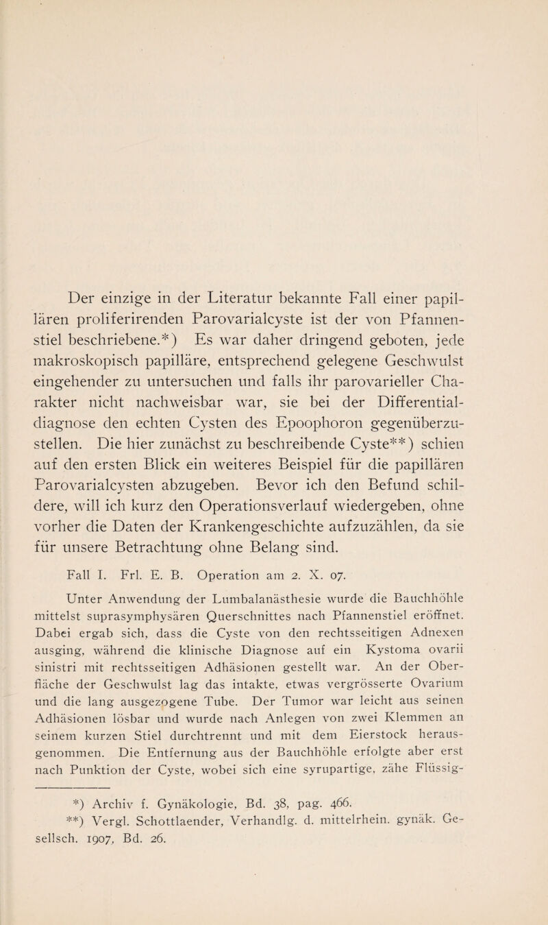 Der einzige in der Literatur bekannte Fall einer papil¬ lären proliferirenden Parovarialcyste ist der von Pfannen¬ stiel beschriebene.*) Es war daher dringend geboten, jede makroskopisch papilläre, entsprechend gelegene Geschwulst eingehender zu untersuchen und falls ihr parovarieller Cha¬ rakter nicht nachweisbar war, sie bei der Differential¬ diagnose den echten Cysten des Epoophoron gegenüberzu¬ stellen. Die hier zunächst zu beschreibende Cyste**) schien auf den ersten Blick ein weiteres Beispiel für die papillären Parovarialcysten abzugeben. Bevor ich den Befund schil¬ dere, will ich kurz den Operationsverlauf wiedergeben, ohne vorher die Daten der Krankengeschichte aufzuzählen, da sie für unsere Betrachtung ohne Belang sind. Fall I. Frl. E. B. Operation am 2. X. 07. Unter Anwendung der Lumbalanästhesie wurde die Bauchhöhle mittelst suprasymphysären Querschnittes nach Pfannenstiel eröffnet. Dabei ergab sich, dass die Cyste von den rechtsseitigen Adnexen ausging, während die klinische Diagnose auf ein Kystoma ovarii sinistri mit rechtsseitigen Adhäsionen gestellt war. A11 der Ober¬ fläche der Geschwulst lag das intakte, etwas vergrösserte Ovarium und die lang ausgezogene Tube. Der Tumor war leicht aus seinen Adhäsionen lösbar und wurde nach Anlegen von zwei Klemmen an seinem kurzen Stiel durchtrennt und mit dem Eierstock heraus¬ genommen. Die Entfernung aus der Bauchhöhle erfolgte aber erst nach Punktion der Cyste, wobei sich eine syrupartige, zähe Fliissig- *) Archiv f. Gynäkologie, Bd. 38, pag. 466. **) Vergl. Schottlaender, Vierhändig, d. mittelrhein. gynäk. Ge- sellsch. 1907, Bd. 26.