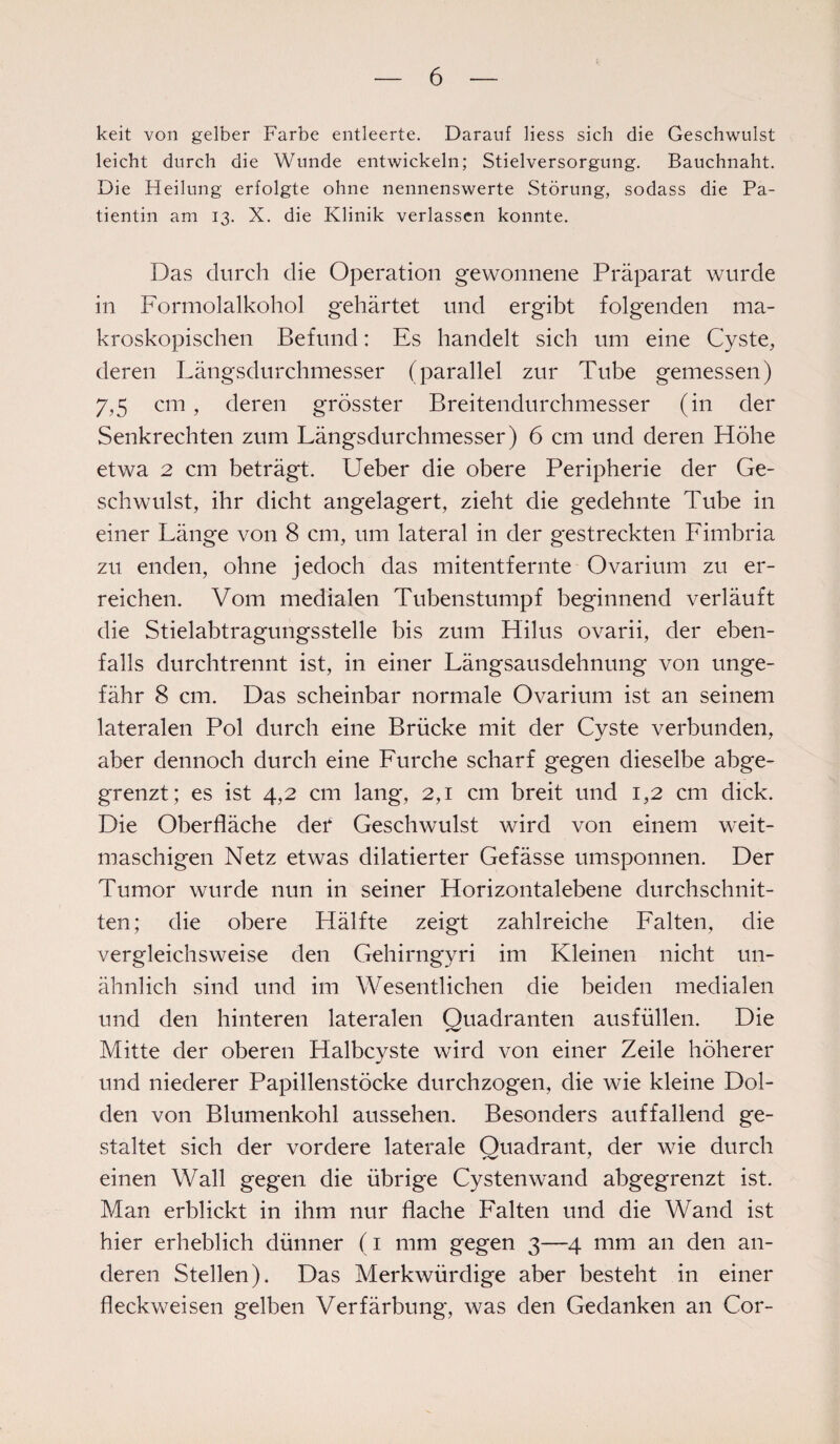 lceit von gelber Farbe entleerte. Darauf liess sich die Geschwulst leicht durch die Wunde entwickeln; Stielversorgung. Bauchnaht. Die Heilung erfolgte ohne nennenswerte Störung, sodass die Pa¬ tientin am 13. X. die Klinik verlassen konnte. Das durch die Operation gewonnene Präparat wurde in Formolalkohol gehärtet und ergibt folgenden ma¬ kroskopischen Befund: Es handelt sich um eine Cyste, deren Längsdurchmesser (parallel zur Tube gemessen) 7,5 cm, deren grösster Breitendurchmesser (in der Senkrechten zum Längsdurchmesser) 6 cm und deren Höhe etwa 2 cm beträgt. Ueber die obere Peripherie der Ge¬ schwulst, ihr dicht angelagert, zieht die gedehnte Tube in einer Länge von 8 cm, um lateral in der gestreckten Fimbria zu enden, ohne jedoch das mitentfernte Ovarium zu er¬ reichen. Vom medialen Tubenstumpf beginnend verläuft die Stielabtragungsstelle bis zum Hilus ovarii, der eben¬ falls durchtrennt ist, in einer Längsausdehnung von unge¬ fähr 8 cm. Das scheinbar normale Ovarium ist an seinem lateralen Pol durch eine Brücke mit der Cvste verbunden, aber dennoch durch eine Furche scharf gegen dieselbe abge¬ grenzt; es ist 4,2 cm lang, 2,1 cm breit und 1,2 cm dick. Die Oberfläche der Geschwulst wird von einem weit¬ maschigen Netz etwas dilatierter Gefässe umsponnen. Der Tumor wurde nun in seiner Horizontalebene durchschnit¬ ten; die obere Hälfte zeigt zahlreiche Falten, die vergleichsweise den Gehirngyri im Kleinen nicht un¬ ähnlich sind und im Wesentlichen die beiden medialen und den hinteren lateralen Quadranten ausfüllen. Die Mitte der oberen Halbcyste wird von einer Zeile höherer und niederer Papillenstöcke durchzogen, die wie kleine Dol¬ den von Blumenkohl aussehen. Besonders auffallend ge¬ staltet sich der vordere laterale Quadrant, der wie durch einen Wall gegen die übrige Cysten wand abgegrenzt ist. Man erblickt in ihm nur flache Falten und die Wand ist hier erheblich dünner (1 mm gegen 3—4 mm an den an¬ deren Stellen). Das Merkwürdige aber besteht in einer fleckweisen gelben Verfärbung, was den Gedanken an Cor-