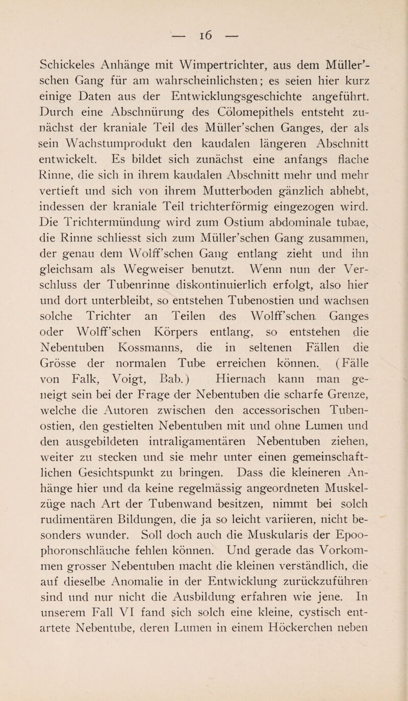 Schickeies Anhänge mit Wimpertrichter, aus dem Müller’- schen Gang für am wahrscheinlichsten; es seien hier kurz einige Daten aus der Entwicklungsgeschichte angeführt. Durch eine Abschnürung des Cölomepithels entsteht zu¬ nächst der kraniale Teil des Müller sehen Ganges, der als sein Wachstumprodukt den kaudalen längeren Abschnitt entwickelt. Es bildet sich zunächst eine anfangs flache Rinne, die sich in ihrem kaudalen Abschnitt mehr und mehr vertieft und sich von ihrem Mutterboden gänzlich abhebt, indessen der kraniale Teil trichterförmig eingezogen wird. Die Trichtermündung wird zum Ostium abdominale tubae, die Rinne schliesst sich zum Müller’sehen Gang zusammen, der genau dem Wolff sehen Gang entlang zieht und ihn gleichsam als Wegweiser benutzt. Wenn nun der Ver¬ schluss der Tubenrinne diskontinuierlich erfolgt, also hier und dort unterbleibt, so entstehen Tubenostien und wachsen solche Trichter an Teilen des Wolff’schen. Ganges oder Wolff’sehen Körpers entlang, so entstehen die Nebentuben Kossmanns, die in seltenen Fällen die Grösse der normalen Tube erreichen können. (Fälle von Falk, Voigt, Bab.) Hiernach kann man ge¬ neigt sein bei der Frage der Nebentuben die scharfe Grenze, welche die Autoren zwischen den accessorischen Tuben¬ ostien, den gestielten Nebentuben mit und ohne Lumen und den ausgebildeten intraligamentären Nebentuben ziehen, weiter zu stecken und sie mehr unter einen gemeinschaft¬ lichen Gesichtspunkt zu bringen. Dass die kleineren An¬ hänge hier und da keine regelmässig angeordneten Muskel¬ züge nach Art der Tuben wand besitzen, nimmt bei solch rudimentären Bildungen, die ja so leicht variieren, nicht be¬ sonders wunder. Soll doch auch die Muskularis der Epoo¬ phoronschläuche fehlen können. Und gerade das Vorkom¬ men grosser Nebentuben macht die kleinen verständlich, die auf dieselbe Anomalie in der Entwicklung zurückzuführen sind und nur nicht die Ausbildung erfahren wie jene. In unserem Fall VI fand sich solch eine kleine, cystisch ent¬ artete Nebentube, deren Lumen in einem Höckerchen neben