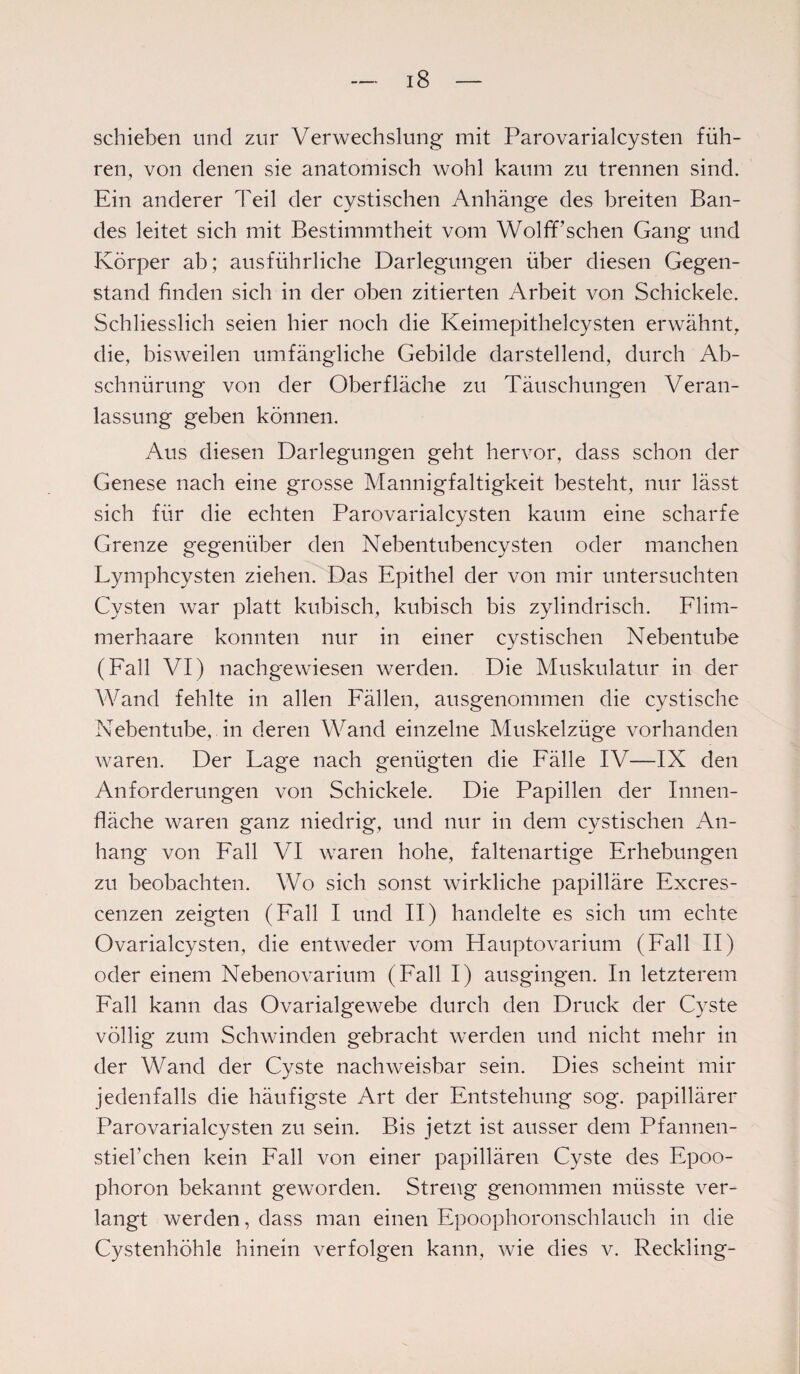 schieben und zur Verwechslung mit Parovarialcysten füh¬ ren, von denen sie anatomisch wohl kaum zu trennen sind. Ein anderer Teil der cystischen Anhänge des breiten Ban¬ des leitet sich mit Bestimmtheit vom WolfPschen Gang und Körper ab; ausführliche Darlegungen über diesen Gegen¬ stand finden sich in der oben zitierten Arbeit von Schickele. Schliesslich seien hier noch die Keimepithelcysten erwähnt, die, bisweilen umfängliche Gebilde darstellend, durch Ab¬ schnürung von der Oberfläche zu Täuschungen Veran¬ lassung geben können. Aus diesen Darlegungen geht hervor, dass schon der Genese nach eine grosse Mannigfaltigkeit besteht, nur lässt sich für die echten Parovarialcysten kaum eine scharfe Grenze gegenüber den Nebentubencysten oder manchen Lymphcysten ziehen. Das Epithel der von mir untersuchten Cysten war platt kubisch, kubisch bis zylindrisch. Flim¬ merhaare konnten nur in einer cystischen Nebentube (Fall VI) nachgewiesen werden. Die Muskulatur in der Wand fehlte in allen Fällen, ausgenommen die cystische Nebentube, in deren Wand einzelne Muskelzüge vorhanden waren. Der Lage nach genügten die Fälle IV—IX den Anforderungen von Schickele. Die Papillen der Innen¬ fläche waren ganz niedrig, und nur in dem cystischen An¬ hang von Fall VI waren hohe, faltenartige Erhebungen zu beobachten. Wo sich sonst wirkliche papilläre Excres- cenzen zeigten (Fall I und II) handelte es sich um echte Ovarialcysten, die entweder vom Hauptovarium (Fall II) oder einem Nebenovarium (Fall I) ausgingen. In letzterem Fall kann das Ovarialgewebe durch den Druck der Cyste völlig zum Schwinden gebracht werden und nicht mehr in der Wand der Cyste nachweisbar sein. Dies scheint mir jedenfalls die häufigste Art der Entstehung sog. papillärer Parovarialcysten zu sein. Bis jetzt ist ausser dem Pfannen¬ stier chen kein Fall von einer papillären Cyste des Epoo¬ phoron bekannt geworden. Streng genommen müsste ver¬ langt werden, dass man einen Epoophoronschlauch in die Cystenhöhle hinein verfolgen kann, wie dies v. Reckling-
