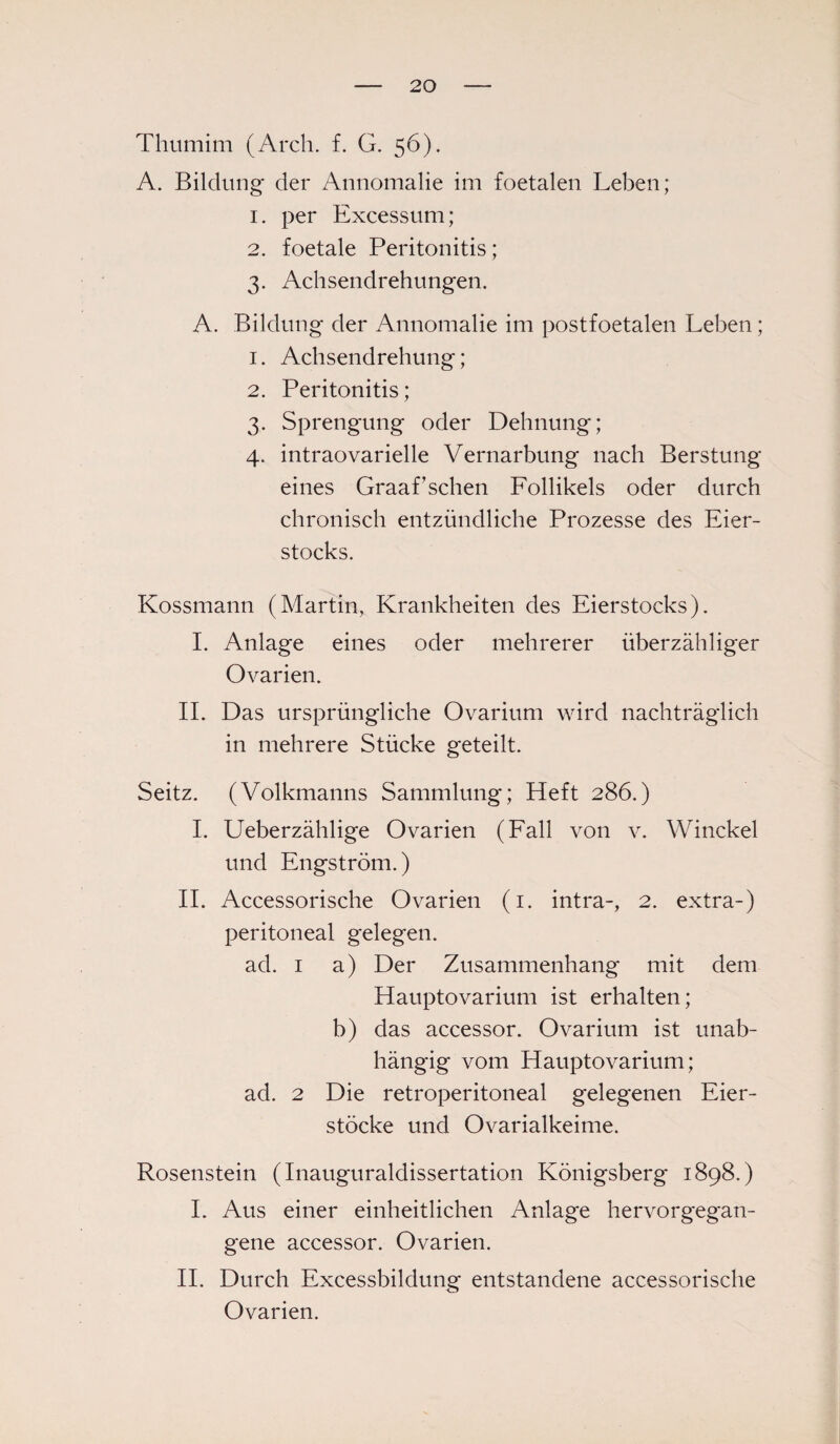 Thumim (Arch. f. G. 56). A. Bildung der Annomalie im foetalen Leben; 1. per Excessum; 2. foetale Peritonitis; 3. Achsendrehungen. A. Bildung der Annomalie im postfoetalen Leben; 1. Achsendrehung; 2. Peritonitis; 3. Sprengung oder Dehnung; 4. intraovarielle Vernarbung nach Berstung eines Graafsehen Follikels oder durch chronisch entzündliche Prozesse des Eier¬ stocks. Kossmann (Martin, Krankheiten des Eierstocks). I. Anlage eines oder mehrerer überzähliger Ovarien. II. Das ursprüngliche Ovarium wird nachträglich in mehrere Stücke geteilt. Seitz. (Volkmanns Sammlung; Heft 286.) I. Ueberzählige Ovarien (Fall von v. Winckel und Engström.) II. Accessorische Ovarien (1. intra-, 2. extra-) peritoneal gelegen. ad. 1 a) Der Zusammenhang mit dem Hauptovarium ist erhalten; b) das accessor. Ovarium ist unab¬ hängig vom Hauptovarium; ad. 2 Die retroperitoneal gelegenen Eier¬ stöcke und Ovarialkeime. Rosenstein (Inauguraldissertation Königsberg 1898.) I. Aus einer einheitlichen Anlage hervorgegan¬ gene accessor. Ovarien. II. Durch Excessbildung entstandene accessorische Ovarien.