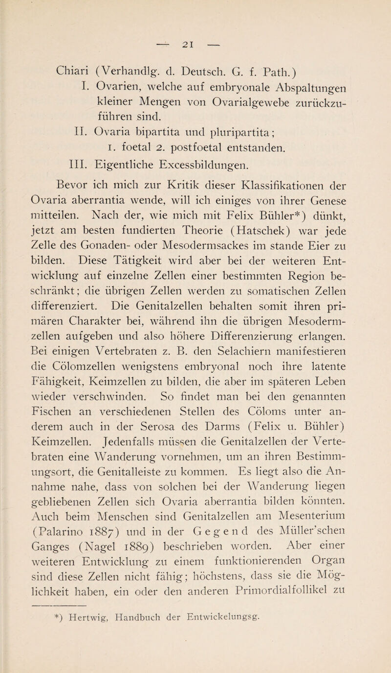 Chiari (Verhandlg. d. Deutsch. G. f. Path.) I. Ovarien, welche auf embryonale Abspaltungen kleiner Mengen von Ovarialgewebe zurückzu¬ führen sind. II. Ovaria bipartita und pluripartita; i. foetal 2. postfoetal entstanden. III. Eigentliche Excessbildungen. Bevor ich mich zur Kritik dieser Klassifikationen der Ovaria aberrantia wende, will ich einiges von ihrer Genese mitteilen. Nach der, wie mich mit Felix Bühler*) dünkt, jetzt am besten fundierten Theorie (Hatschek) war jede Zelle des Gonaden- oder Mesodermsackes im stände Eier zu bilden. Diese Tätigkeit wird aber bei der weiteren Ent¬ wicklung auf einzelne Zellen einer bestimmten Region be¬ schränkt; die übrigen Zellen werden zu somatischen Zellen differenziert. Die Genitalzellen behalten somit ihren pri¬ mären Charakter bei, während ihn die übrigen Mesoderm¬ zellen aufgeben und also höhere Differenzierung erlangen. Bei einigen Vertebraten z. B. den Selachiern manifestieren die Cölomzellen wenigstens embryonal noch ihre latente Fähigkeit, Keimzellen zu bilden, die aber im späteren Leben wieder verschwinden. So findet man bei den genannten Fischen an verschiedenen Stellen des Cöloms unter an¬ derem auch in der Serosa des Darms (Felix u. Bühler) Keimzellen. Jedenfalls müssen die Genitalzellen der Verte¬ braten eine Wanderung vornehmen, um an ihren Bestimm¬ ungsort, die Genitalleiste zu kommen. Es liegt also die An¬ nahme nahe, dass von solchen bei der Wanderung liegen gebliebenen Zellen sich Ovaria aberrantia bilden könnten. Auch beim Menschen sind Genitalzellen am Mesenterium (Palarino 1887) und in der Gegend des Müllersehen Ganges (Nagel 1889) beschrieben worden. Aber einer weiteren Entwicklung zu einem funktionierenden Organ sind diese Zellen nicht fähig; höchstens, dass sie die Mög¬ lichkeit haben, ein oder den anderen Primordialfollikel zu *) Hertwig, Handbuch der Entwickelungsg.