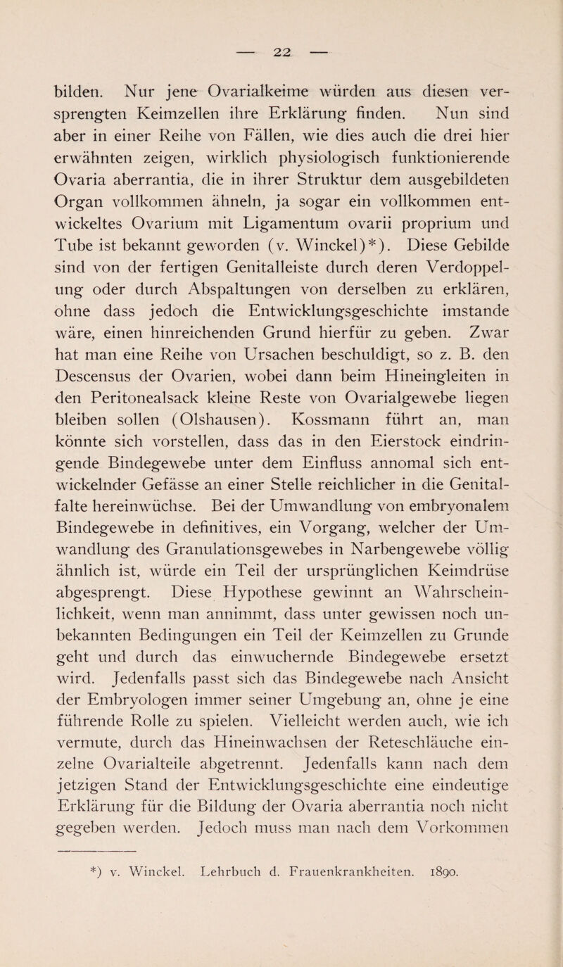 bilden. Nur jene Ovarialkeime würden aus diesen ver¬ sprengten Keimzellen ihre Erklärung finden. Nun sind aber in einer Reihe von Fällen, wie dies auch die drei hier erwähnten zeigen, wirklich physiologisch funktionierende Ovaria aberrantia, die in ihrer Struktur dem ausgebildeten Organ vollkommen ähneln, ja sogar ein vollkommen ent¬ wickeltes Ovarium mit Ligamentum ovarii proprium und Tube ist bekannt geworden (v. Winckel)*). Diese Gebilde sind von der fertigen Genitalleiste durch deren Verdoppel¬ ung oder durch Abspaltungen von derselben zu erklären, ohne dass jedoch die Entwicklungsgeschichte imstande wäre, einen hinreichenden Grund hierfür zu geben. Zwar hat man eine Reihe von Ursachen beschuldigt, so z. B. den Descensus der Ovarien, wobei dann beim Hineingleiten in den Peritonealsack kleine Reste von Ovarialgewebe liegen bleiben sollen (Olshausen). Kossmann führt an, man könnte sich vorstellen, dass das in den Eierstock eindrin¬ gende Bindegewebe unter dem Einfluss annomal sich ent¬ wickelnder Gefässe an einer Stelle reichlicher in die Genital¬ falte hereinwüchse. Bei der Umwandlung von embryonalem Bindegewebe in definitives, ein Vorgang, welcher der Um¬ wandlung des Granulationsgewebes in Narbengewebe völlig ähnlich ist, würde ein Teil der ursprünglichen Keimdrüse abgesprengt. Diese Hypothese gewinnt an Wahrschein¬ lichkeit, wenn man annimmt, dass unter gewissen noch un¬ bekannten Bedingungen ein Teil der Keimzellen zu Grunde geht und durch das einwuchernde Bindegewebe ersetzt wird. Jedenfalls passt sich das Bindegewebe nach Ansicht der Embryologen immer seiner Umgebung an, ohne je eine führende Rolle zu spielen. Vielleicht werden auch, wie ich vermute, durch das Hineinwachsen der Reteschläuche ein¬ zelne Ovarialteile abgetrennt. Jedenfalls kann nach dem jetzigen Stand der Entwicklungsgeschichte eine eindeutige Erklärung für die Bildung der Ovaria aberrantia noch nicht gegeben werden. Jedoch muss man nach dem Vorkommen *) v. Winckel. Lehrbuch d. Frauenkrankheiten. 1890.