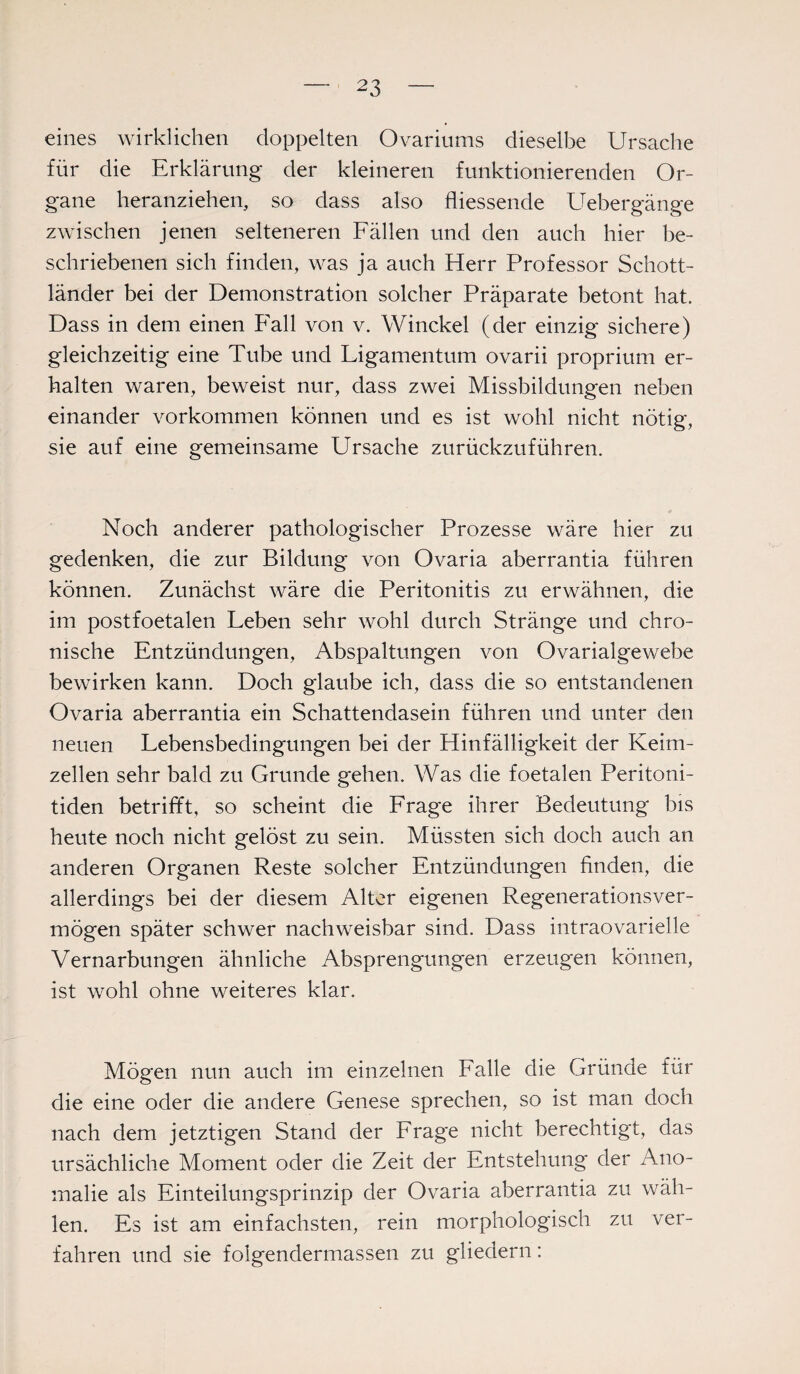 eines wirklichen doppelten Ovariums dieselbe Ursache für die Erklärung der kleineren funktionierenden Or¬ gane heranziehen, so dass also fliessende Uebergänge zwischen jenen selteneren Fällen und den auch hier be¬ schriebenen sich finden, was ja auch Herr Professor Schott¬ länder bei der Demonstration solcher Präparate betont hat. Dass in dem einen Fall von v. Winckel (der einzig sichere) gleichzeitig eine Tube und Ligamentum ovarii proprium er¬ halten waren, beweist nur, dass zwei Missbildungen neben einander Vorkommen können und es ist wohl nicht nötig, sie auf eine gemeinsame Ursache zurückzuführen. Noch anderer pathologischer Prozesse wäre hier zu gedenken, die zur Bildung von Ovaria aberrantia führen können. Zunächst wäre die Peritonitis zu erwähnen, die im postfoetalen Leben sehr wohl durch Stränge und chro¬ nische Entzündungen, Abspaltungen von Ovarialgewebe bewirken kann. Doch glaube ich, dass die so entstandenen Ovaria aberrantia ein Schattendasein führen und unter den neuen Lebensbedingungen bei der Hinfälligkeit der Keim¬ zellen sehr bald zu Grunde gehen. Was die foetalen Peritoni¬ tiden betrifft, so scheint die Frage ihrer Bedeutung bis heute noch nicht gelöst zu sein. Müssten sich doch auch an anderen Organen Reste solcher Entzündungen finden, die allerdings bei der diesem Alter eigenen Regenerationsver¬ mögen später schwer nachweisbar sind. Dass intraovarielle Vernarbungen ähnliche Absprengungen erzeugen können, ist wohl ohne weiteres klar. Mögen nun auch im einzelnen Falle die Gründe für die eine oder die andere Genese sprechen, so ist man doch nach dem jetztigen Stand der Frage nicht berechtigt, das ursächliche Moment oder die Zeit der Entstehung der Ano¬ malie als Einteilungsprinzip der Ovaria aberrantia zu wäh¬ len. Es ist am einfachsten, rein morphologisch zu ver¬ fahren und sie folgendermassen zu gliedern: