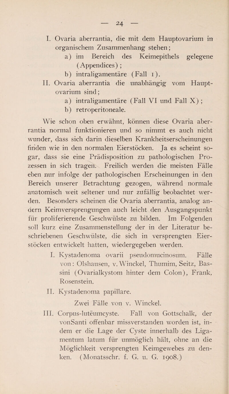 I. Ovaria aberrantia, die mit dem Hauptovarium in organischem Zusammenhang stehen; a) im Bereich des Keimepithels gelegene (Appendices) ; h) intraligamentäre (Fall i). II. Ovaria aberrantia die unabhängig vom Haupt¬ ovarium sind; a) intraligamentäre (Fall VI und Fall X) ; b) retroperitoneale. Wie schon oben erwähnt, können diese Ovaria aber¬ rantia normal funktionieren und so nimmt es auch nicht wunder, dass sich darin dieselben Krankheitserscheinungen finden wie in den normalen Eierstöcken. Ja es scheint so¬ gar, dass sie eine Prädisposition zu pathologischen Pro¬ zessen in sich tragen. Freilich werden die meisten Fälle eben nur infolge der pathologischen Erscheinungen in den Bereich unserer Betrachtung gezogen, während normale anatomisch weit seltener und nur zufällig beobachtet wer¬ den. Besonders scheinen die Ovaria aberrantia, analog an¬ dern Keimversprengungen auch leicht den Ausgangspunkt für proliferierende Geschwülste zu bilden. Im Folgenden soll kurz eine Zusammenstellung der in der Literatur be¬ schriebenen Geschwülste, die sich in versprengten Eier¬ stöcken entwickelt hatten, wiedergegeben werden. I. Kystadenoma ovarii pseudomucinosum. Fälle von: Olshausen, v. Winckel, Thumim, Seitz, Bas- sini (Ovarialkystom hinter dem Colon), Frank, Rosenstein. II. Kystadenoma papillare. Zwei Fälle von v. Winckel. III. Corpus-luteumcyste. Fall von Gottschalk, der vonSanti offenbar missverstanden worden ist, in¬ dem er die Lage der Cyste innerhalb des Liga¬ mentum latum für unmöglich hält, ohne an die Möglichkeit versprengten Keimgewebes zu den¬ ken. (Monatsschr. f. G. u. G. 1908.)