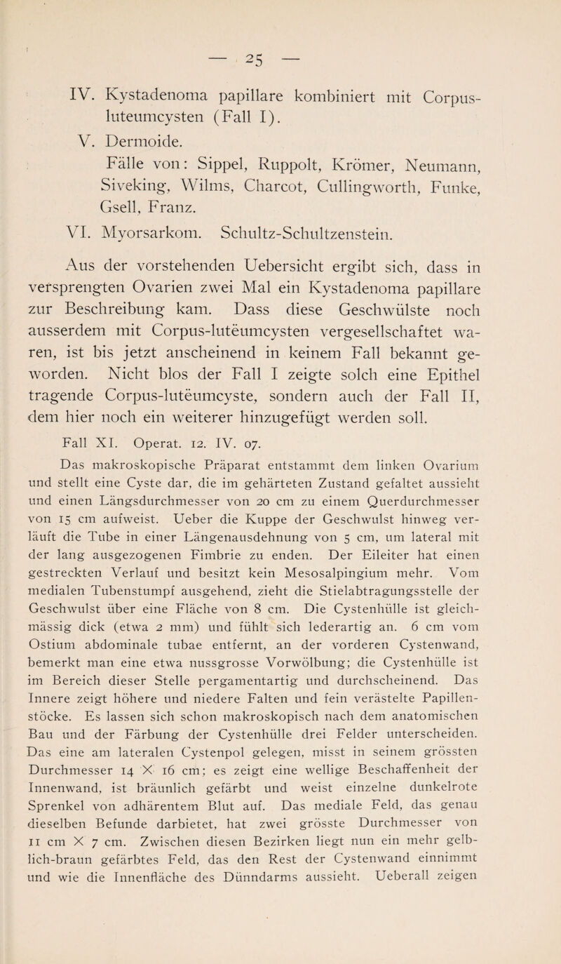 I 25 IV. Kystadenoma papillare kombiniert mit Corpus- luteumcysten (Fall I). V. Dermoide. Fälle von: Sippel, Ruppolt, Krömer, Neumann, Siveking, Wilms, Charcot, Cullingworth, Funke, Gsell, Franz. VI. Myorsarkom. Schultz-Schultzenstein. Aus der vorstehenden Uebersicht ergibt sich, dass in versprengten Ovarien zwei Mal ein Kystadenoma papillare zur Beschreibung kam. Dass diese Geschwülste noch ausserdem mit Corpus-luteumcysten vergesellschaftet wa¬ ren, ist bis jetzt anscheinend in keinem Fall bekannt ge¬ worden. Nicht blos der Fall I zeigte solch eine Epithel tragende Corpus-luteumcyste, sondern auch der Fall II, dem hier noch ein weiterer hinzugefügt werden soll. Fall XI. Operat. 12. IV. 07. Das makroskopische Präparat entstammt dem linken Ovarium und stellt eine Cyste dar, die im gehärteten Zustand gefaltet aussieht und einen Längsdurchmesser von 20 cm zu einem Querdurchmesser von 15 cm aufweist. Ueber die Kuppe der Geschwulst hinweg ver¬ läuft die Tube in einer Längenausdehnung von 5 cm, um lateral mit der lang ausgezogenen Fimbrie zu enden. Der Eileiter hat einen gestreckten Verlauf und besitzt kein Mesosalpingium mehr. Vom medialen Tubenstumpf ausgehend, zieht die Stielabtragungsstelle der Geschwulst über eine Fläche von 8 cm. Die Cystenhülle ist gleich- mässig dick (etwa 2 mm) und fühlt sich lederartig an. 6 cm vom Ostium abdominale tubae entfernt, an der vorderen Cystenwand, bemerkt man eine etwa nussgrosse Vorwölbung; die Cystenhülle ist im Bereich dieser Stelle pergamentartig und durchscheinend. Das Innere zeigt höhere und niedere Falten und fein verästelte Papillen¬ stöcke. Es lassen sich schon makroskopisch nach dem anatomischen Bau und der Färbung der Cystenhülle drei Felder unterscheiden. Das eine am lateralen Cystenpol gelegen, misst in seinem grössten Durchmesser 14 X 16 cm; es zeigt eine wellige Beschaffenheit der Innenwand, ist bräunlich gefärbt und weist einzelne dunkelrote Sprenkel von adhärentem Blut auf. Das mediale Feld, das genau dieselben Befunde darbietet, hat zwei grösste Durchmesser von 11 cm X 7 cm. Zwischen diesen Bezirken liegt nun ein mehr gelb¬ lich-braun gefärbtes Feld, das den Rest der Cystenwand einnimmt und wie die Innenfläche des Dünndarms aussieht. Ueberall zeigen