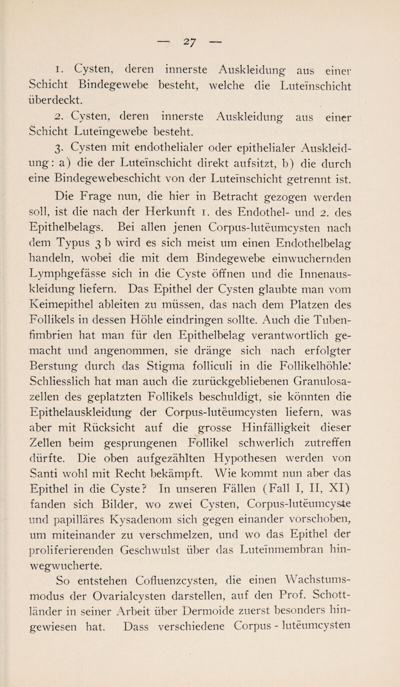 1. Cysten, deren innerste Auskleidung aus einer Schicht Bindegewebe besteht, welche die Luteinschicht überdeckt. 2. Cysten, deren innerste Auskleidung aus einer Schicht Luteingewebe besteht. 3. Cysten mit endothelialer oder epithelialer Auskleid¬ ung: a) die der Luteinschicht direkt auf sitzt, b) die durch eine Bindegewebeschicht von der Luteinschicht getrennt ist. Die Frage nun, die hier in Betracht gezogen werden soll, ist die nach der Herkunft 1. des Endothel- und 2. des Epithelbelags. Bei allen jenen Corpus-luteumcysten nach dem Typus 3 b wird es sich meist um einen Endothelbelag handeln, wobei die mit dem Bindegewebe einwuchernden Lymphgefässe sich in die Cyste öffnen und die Innenaus¬ kleidung liefern. Das Epithel der Cysten glaubte man vom Keimepithel ableiten zu müssen, das nach dem Platzen des Follikels in dessen Höhle eindringen sollte. Auch die Tuben¬ fimbrien hat man für den Epithelbelag verantwortlich ge¬ macht und angenommen, sie dränge sich nach erfolgter Berstung durch das Stigma folliculi in die Follikelhöhle.’ Schliesslich hat man auch die zurückgebliebenen Granulosa- zellen des geplatzten Follikels beschuldigt, sie könnten die Epithelauskleidung der Corpus-luteumcysten liefern, was aber mit Rücksicht auf die grosse Hinfälligkeit dieser Zellen beim gesprungenen Follikel schwerlich zutreffen dürfte. Die oben aufgezählten Hypothesen werden von Santi wohl mit Recht bekämpft. Wie kommt nun aber das Epithel in die Cyste? In unseren Fällen (Fall I, II, XI) fanden sich Bilder, wo zwei Cysten, Corpus-luteumcyste und papilläres Kysadenom sich gegen einander vorschoben, um miteinander zu verschmelzen, und wo das Epithel der proliferierenden Geschwulst über das Luteinmembran hin¬ wegwucherte. So entstehen Cofluenzcysten, die einen Wachstums¬ modus der Ovarialcysten darstellen, auf den Prof. Schott¬ länder in seiner Arbeit über Dermoide zuerst besonders hin¬ gewiesen hat. Dass verschiedene Corpus - luteumcysten
