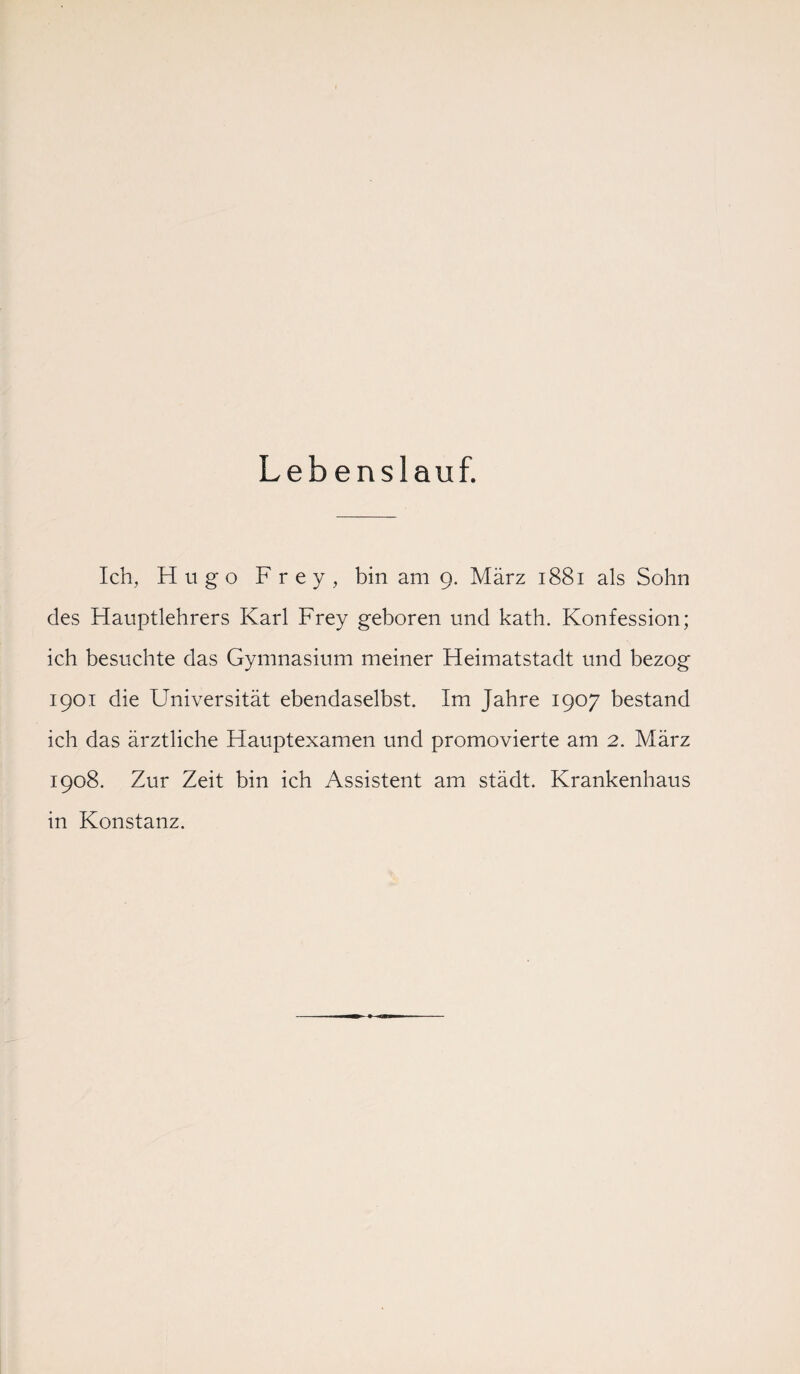 Lebenslauf. Ich, Hugo Frey, bin am 9. März 1881 als Sohn des Hauptlehrers Karl Frey geboren und kath. Konfession; ich besuchte das Gymnasium meiner Heimatstadt und bezog 1901 die Universität ebendaselbst. Im Jahre 1907 bestand ich das ärztliche Hauptexamen und promovierte am 2. März 1908. Zur Zeit bin ich Assistent am städt. Krankenhaus in Konstanz.