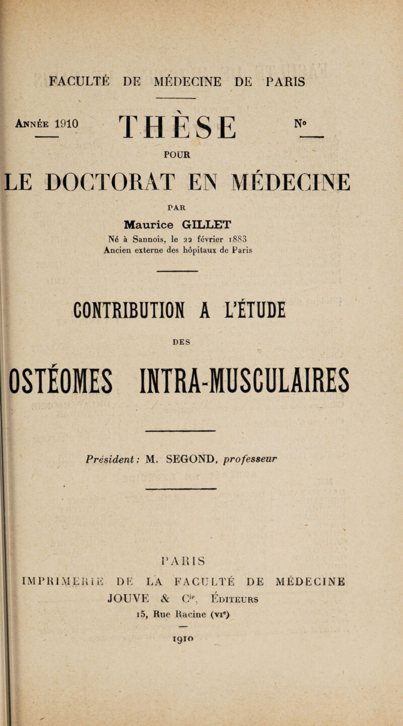 Année 1910 THÈSE POUR LE DOCTORAT EN MÉDECINE dar Maurice GILLET Né à Sannois, le 22 février i883 Ancien externe des hôpitaux de Paris CONTRIBUTION A L’ÉTUDE DES OSTÉOMES INTRA-MUSCULAIRES Président: M. SEGOND, professeur PARIS IMPRIMERIE DE LA FACULTÉ DE MÉDECINE JOUVE & Cie. Éditeurs i5, Rue Racine (vie) 1910