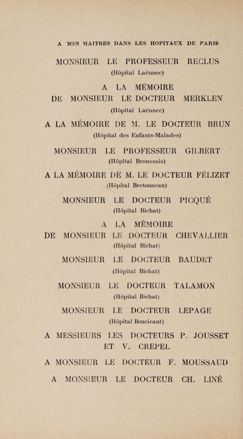 A MES MAITRES DANS LES HOPITAUX DE PARIS MONSIEUR LE PROFESSEUR RECLUS (Hôpital Laënnec) A LA MÉMOIRE DE MONSIEUR LE DOCTEUR MERKLEN (Hôpital Laënnec) A LA MÉMOIRE DE M. LE DOCTEUR BRUN (Hôpital des Enfants-Malades) MONSIEUR LE PROFESSEUR GILBERT (Hôpital Broussais) A LA MÉMOIRE DE M. LE DOCTEUR FÉLIZET (Hôpital Bretonneau) MONSIEUR LE DOCTEUR PICQUÉ (Hôpital Bichat) A LA MÉMOIRE DE MONSIEUR LE DOCTEUR CHEVALLIER (Hôpital Bichat) MONSIEUR LE DOCTEUR RAUDET (Hôpital Bichat) / . •. MONSIEUR LE DOCTEUR TALAMON (Hôpital Bichat) MONSIEUR LE DOCTEUR LEPAGE (Hôpital Boucicaut) A MESSIEURS LES DOCTEURS P. JOUSSET ET V. CREPEL A MONSIEUR LE DOCTEUR F. MOUSSAUD A MONSIEUR LE DOCTEUR CH. LINÉ