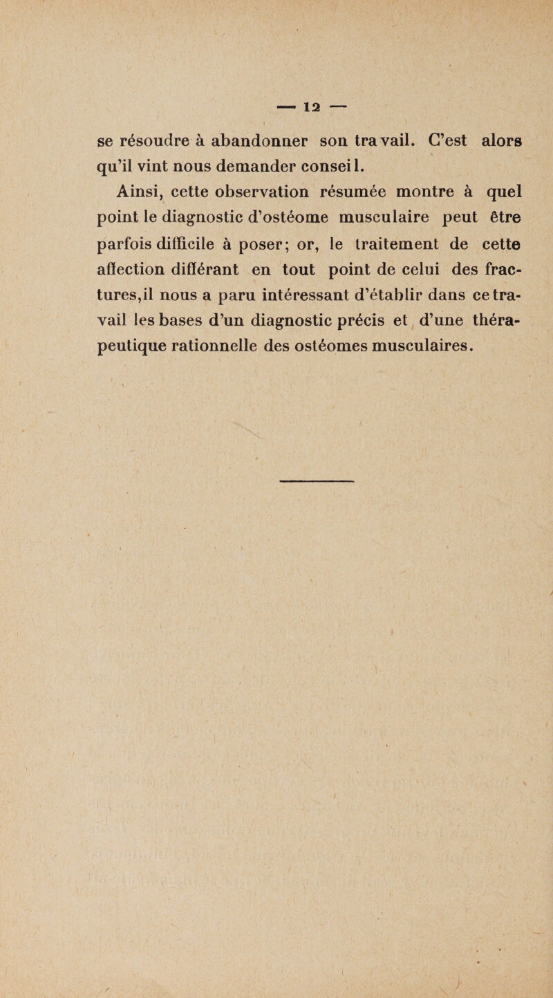 se résoudre à abandonner son travail. C’est alors qu’il vint nous demander consei 1. Ainsi, cette observation résumée montre à quel point le diagnostic d’ostéome musculaire peut être parfois difficile à poser; or, le traitement de cette afïection différant en tout point de celui des frac¬ tures,il nous a paru intéressant d’établir dans ce tra¬ vail les bases d’un diagnostic précis et d’une théra¬ peutique rationnelle des ostéomes musculaires. / .1