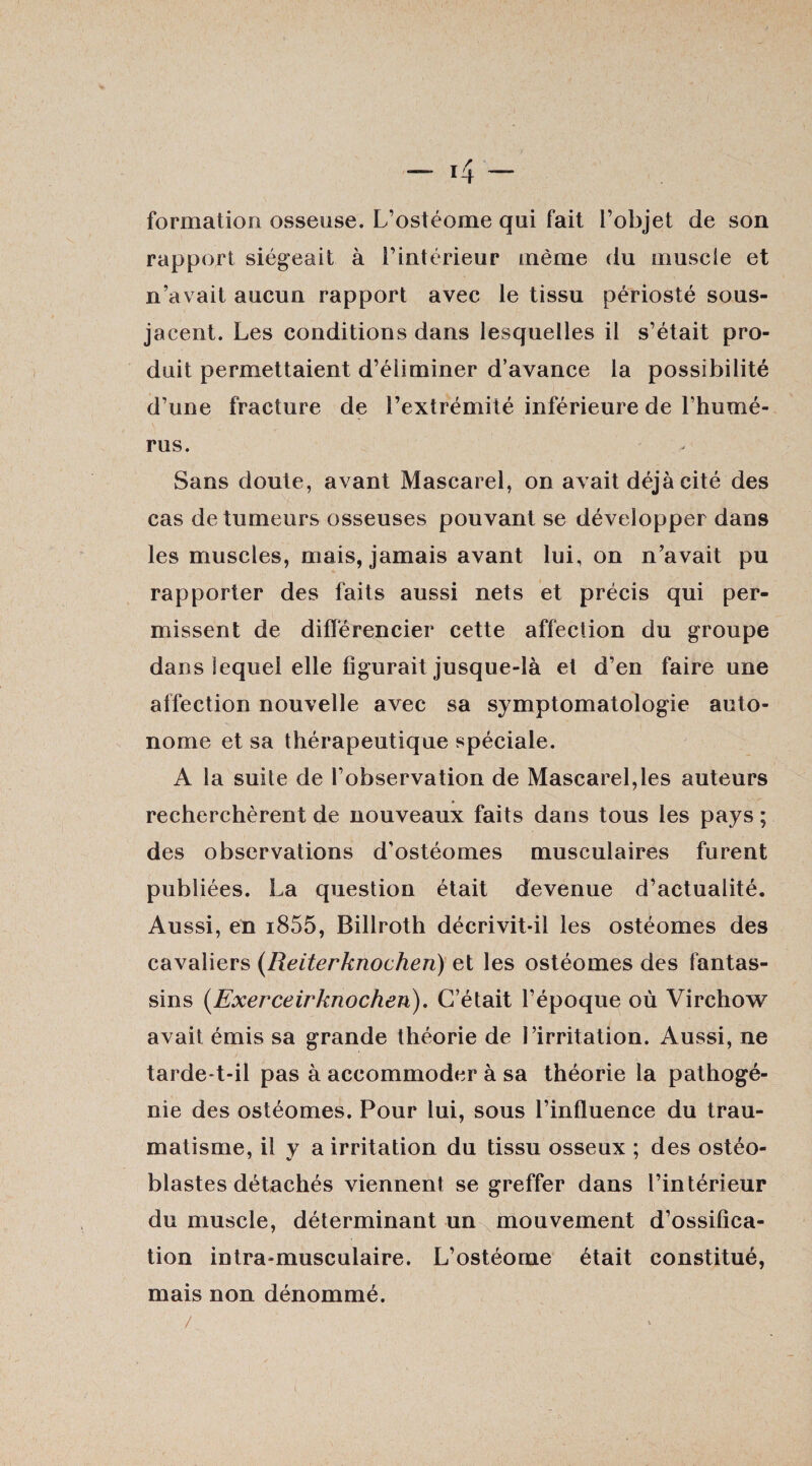 formation osseuse. L’ostéome qui fait l’objet de son rapport siégeait à l’intérieur même du muscle et n’avait aucun rapport avec le tissu périosté sous- jacent. Les conditions dans lesquelles il s’était pro¬ duit permettaient d’éliminer d’avance la possibilité d’une fracture de l’extrémité inférieure de l’humé¬ rus. Sans doute, avant Mascarel, on avait déjà cité des cas de tumeurs osseuses pouvant se développer dans les muscles, mais, jamais avant lui, on n’avait pu rapporter des faits aussi nets et précis qui per¬ missent de différencier cette affection du groupe dans lequel elle figurait jusque-là et d’en faire une affection nouvelle avec sa symptomatologie auto¬ nome et sa thérapeutique spéciale. A la suite de l’observation de Mascarel,les auteurs recherchèrent de nouveaux faits dans tous les pays ; des observations d’ostéomes musculaires furent publiées. La question était devenue d’actualité. Aussi, en i855, Billroth décrivit-il les ostéomes des cavaliers (Reiterknochen) et les ostéomes des fantas¬ sins (Exerceirknochen). C’était l’époque où Virchow avait émis sa grande théorie de l’irritation. Aussi, ne tarde-t-il pas à accommoder à sa théorie la pathogé¬ nie des ostéomes. Pour lui, sous l’influence du trau¬ matisme, il y a irritation du tissu osseux ; des ostéo¬ blastes détachés viennent se greffer dans l’intérieur du muscle, déterminant un mouvement d’ossifica¬ tion intra-musculaire. L’ostéome était constitué, mais non dénommé.