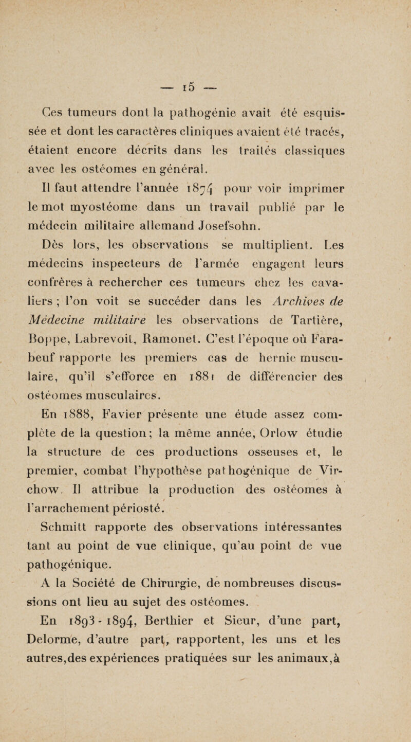 Ces tumeurs dont la pathogénie avait été esquis¬ sée et dont les caractères cliniques avaient été tracés, étaient encore décrits dans les traités classiques avec les ostéomes en général. Il faut attendre l’année 1874 pourvoir imprimer le mot myostéome dans un travail publié par le médecin militaire allemand Josefsohn. Dès lors, les observations se multiplient. Les médecins inspecteurs de l'armée engagent leurs confrères à rechercher ces tumeurs chez les cava¬ liers ; l’on voit se succéder dans les Archives de Médecine militaire les observations de Tartière, Boppe, Labrevoit, Ramonet. C’est l’époque où Fara- beuf rapporte les premiers cas de hernie muscu¬ laire, qu’il s’efforce en 1881 de différencier des ostéomes musculaires. En 1888, Favier présente une étude assez com¬ plète de la question; la même année, Orlow étudie la structure de ces productions osseuses et, le premier, combat l’hypothèse pathogénique de Vir¬ chow Il attribue la production des ostéomes à l’arrachement périosté. Schmitt rapporte des observations intéressantes tant au point de vue clinique, qu’au point de vue pathogénique. A la Société de Chirurgie, de nombreuses discus¬ sions ont lieu au sujet des ostéomes. En 1893-1894, Berthier et Sieur, d’une part, Delorme, d’autre part, rapportent, les uns et les autres,des expériences pratiquées sur les animaux,à