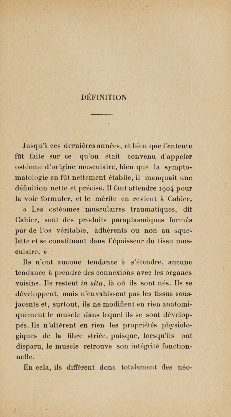 DÉFINITION i Jusqu’à ces dernières années, et bien que l’entente fût faite sur ce qu’on était convenu d’appeler ostéome d’origine musculaire, bien que la sympto¬ matologie en fût nettement établie, il manquait une définition nette et précise. Il faut attendre 1904 pour la voir formuler, et le mérite en revient à Cahier. « Les ostéomes musculaires traumatiques, dit Cahier, sont des produits paraplasmiques formés par de l’os véritable, adhérents ou non au sque¬ lette et se constituant dans l’épaisseur du tissu mus¬ culaire. » Ils n’ont aucune tendance à s’étendre, aucune tendance à prendre des connexions avec les organes voisins. Ils restent in situ} là où ils sont nés. Us se développent, mais n'envahissent pas les tissus sous- jacents et, surtout, ils ne modifient en rien anatomi¬ quement le muscle dans lequel ils se sont dévelop¬ pés. Ils n’altèrent en rien les propriétés physiolo¬ giques de la fibre striée, puisque, lorsqu’ils ont disparu, le muscle retrouve son intégrité fonction¬ nelle. En cela, ils diffèrent donc totalement des néo-