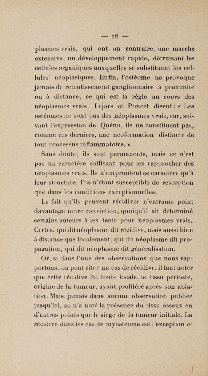 plasmes vrais, qui ont, au contraire, une marche extensive, un développement rapide, détruisant les cellules organiques auxquelles se substituent les cel¬ lules néoplasiques. Enfin, l’ostéome ne provoque jamais de retentissement ganglionnaire à proximité ou à distance, ce qui est la règle au cours des néoplasmes vrais. Lejars et Poncet disent : « Les ostéomes ne sont pas des néoplasmes vrais, car, sui¬ vant l'expression de Quénu, ils ne constituent pas, comme ces derniers, une néoformation distincte de tout processus inflammatoire. » Sans doute, ils sont permanents, mais ce n’est pas un caractère suffisant pour les rapprocher des néoplasmes vrais. Ils n’empruntent ce caractère qu’à leur structure, i’os n’étant susceptible de résorption que dans les conditions exceptionnelles. Le fait qu'ils peuvent récidiver n’entraîne point davantage notre conviction, quoiqu’il ait déterminé certains auteurs à les tenir pour néoplasmes vrais. Certes, qui dit néoplasme dit récidive, mais aussi bien à distance que localement; qui dit néoplasme dit pro¬ pagation, qui dit néoplasme dit généralisation. Or, si dans l’une des observations que nous rap¬ portons, on peut citer un cas de récidive, il faut noter que cette récidive fut toute locale, le tissu périosté, origine de la tumeur, ayant proliféré après son abla¬ tion. Mais, jamais dans aucune observation publiée jusqu'ici, on n’a noté la présence du tissu osseux en d’autres points que le siège de la tumeur initiale. La récidive dans les cas de myostéome est l’exception et