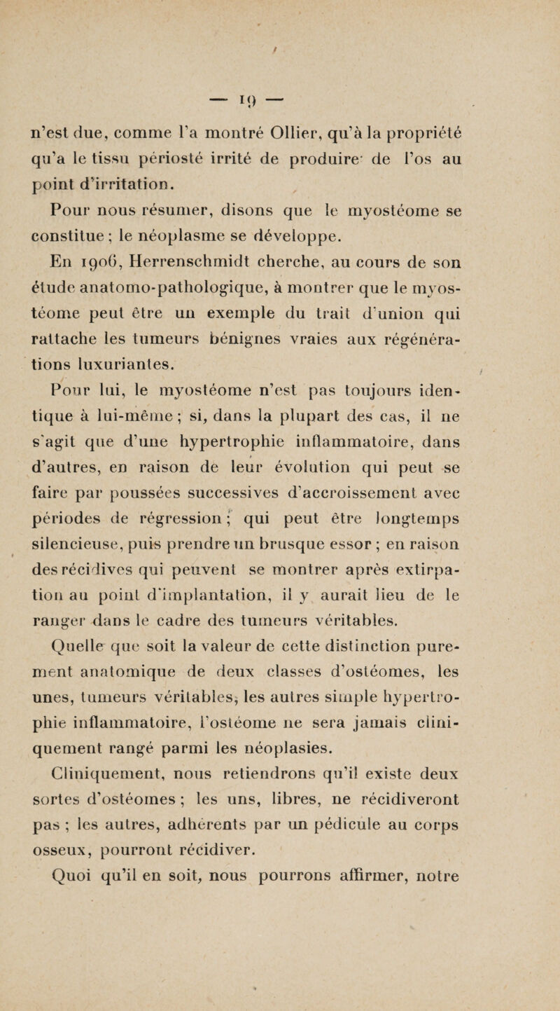 n’est due, comme Ta montré Ollier, qu’à la propriété qu’a le tissu périosté irrité de produire de l’os au point d’irritation. Pour nous résumer, disons que le myostéome se constitue ; le néoplasme se développe. En 190O, Herrenschmidt cherche, au cours de son étude anatomo-pathologique, à montrer que le myos¬ téome peut être un exemple du trait d'union qui rattache les tumeurs bénignes vraies aux régénéra¬ tions luxuriantes. Pour lui, le myostéome n’est pas toujours iden¬ tique à lui-même; si, dans la plupart des cas, il 11e s'agit que d’une hypertrophie inflammatoire, dans > d’autres, en raison de leur évolution qui peut se faire par poussées successives d'accroissement avec périodes de régression ; qui peut être longtemps silencieuse, puis prendre un brusque essor ; en raison des récidives qui peuvent se montrer après extirpa¬ tion au point d'implantation, il y aurait lieu de le ranger dans le cadre des tumeurs véritables. Quelle que soit la valeur de cette distinction pure¬ ment anatomique de deux classes d’ostéomes, les unes, tumeurs véritables, les autres simple hypertro¬ phie inflammatoire, i'ostéome 11e sera jamais clini¬ quement rangé parmi les néoplasies. Cliniquement, nous retiendrons qu’il existe deux sortes d’ostéomes ; les uns, libres, ne récidiveront pas ; les autres, adhérents par un pédicule au corps osseux, pourront récidiver. Quoi qu’il en soit, nous pourrons affirmer, notre