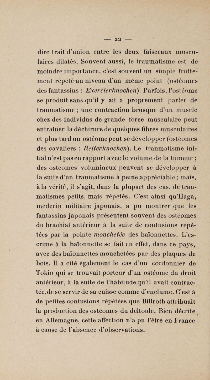 dire trait d’union entre les deux faisceaux muscu¬ laires dilatés. Souvent aussi, le traumatisme est de moindre importance, c’est souvent un simple frotte¬ ment répété au niveau d’un même point (ostéomes des fantassins : Exercierknochen). Parfois, l’ostéome se produit sans qu’il y ait à proprement parler de traumatisme ; une contraction brusque d’un muscle chez des individus de grande force musculaire peut entraîner la déchirure de quelques fibres musculaires et plus tard un ostéomepeut se développer (ostéomes des cavaliers : Reiterknochen). Le traumatisme ini¬ tiai n’est pas en rapport avec le volume de la tumeur ; des ostéomes volumineux peuvent se développer à la suite d’un traumatisme à peine appréciable ; mais, à la vérité, il s’agit, dans la plupart des cas, de trau¬ matismes petits, mais répétés. C’est ainsi qu’Haga, médecin militaire japonais, a pu montrer que les fantassins japonais présentent souvent des ostéomes du brachial antérieur à la suite de contusions répé¬ tées par la pointe mouchetée des baïonnettes. L’es¬ crime à la baïonnette se fait en effet, dans ce pays, avec des baïonnettes mouchetées par des plaques de bois. Il a cité également le cas d’un cordonnier de Tokio qui se trouvait porteur d’un ostéome du droit antérieur, à la suite de l'habitude qu’il avait contrac¬ tée,de se servir de sa cuisse comme d’enclume. C’est à de petites contusions répétées que Billroth attribuait la production des ostéomes du deltoïde. Bien décrite en Allemagne, cette affection n’a pu l’être en France à cause de l’absence d’observations.