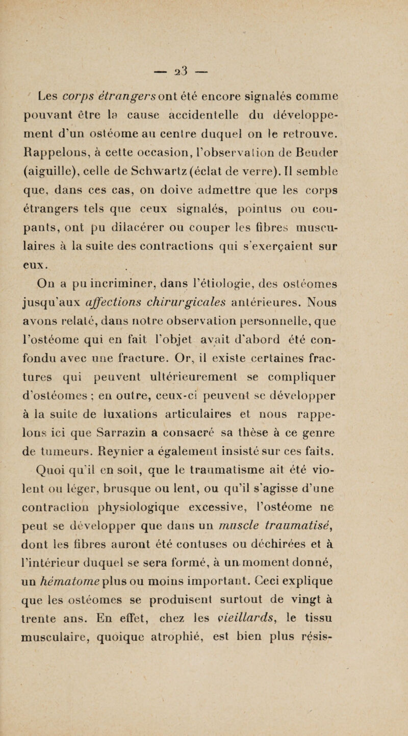 Les corps étrangers ont été encore signalés comme pouvant être la cause accidentelle du développe¬ ment d'un ostéome au centre duquel on le retrouve. Rappelons, à cette occasion, l’observation de Bouder (aiguille), celle de Schwartz (éclat de verre), tl semble que, dans ces cas, on doive admettre que les corps étrangers tels que ceux signalés, pointus ou cou¬ pants, ont pu dilacérer ou couper les fibres muscu¬ laires à la suite des contractions qui s’exerçaient sur eux. On a pu incriminer, dans l’étiologie, des ostéomes jusqu'aux affections chirurgicales antérieures. Nous avons relaté, dans notre observation personnelle, que l’ostéome qui en fait l'objet avait d'abord été con¬ fondu avec une fracture. Or, il existe certaines frac¬ tures qui peuvent ultérieurement se compliquer d'ostéomes ; en outre, ceux-ci peuvent se développer à la suite de luxations articulaires et nous rappe¬ lons ici que Sarrazin a consacré sa thèse à ce genre de tumeurs. Reynier a également insisté sur ces faits. Quoi qu'il en soit, que le traumatisme ait été vio¬ lent ou léger, brusque ou lent, ou qu’il s'agisse d’une contraction physiologique excessive, l’ostéome ne peut se développer que dans un muscle traumatisé, dont les fibres auront été contuses ou déchirées et à l’intérieur duquel se sera formé, à un moment donné, un hématome plus ou moins important. Ceci explique que les ostéomes se produisent surtout de vingt à trente ans. En effet, chez les vieillards, le tissu musculaire, quoique atrophié, est bien plus résis-