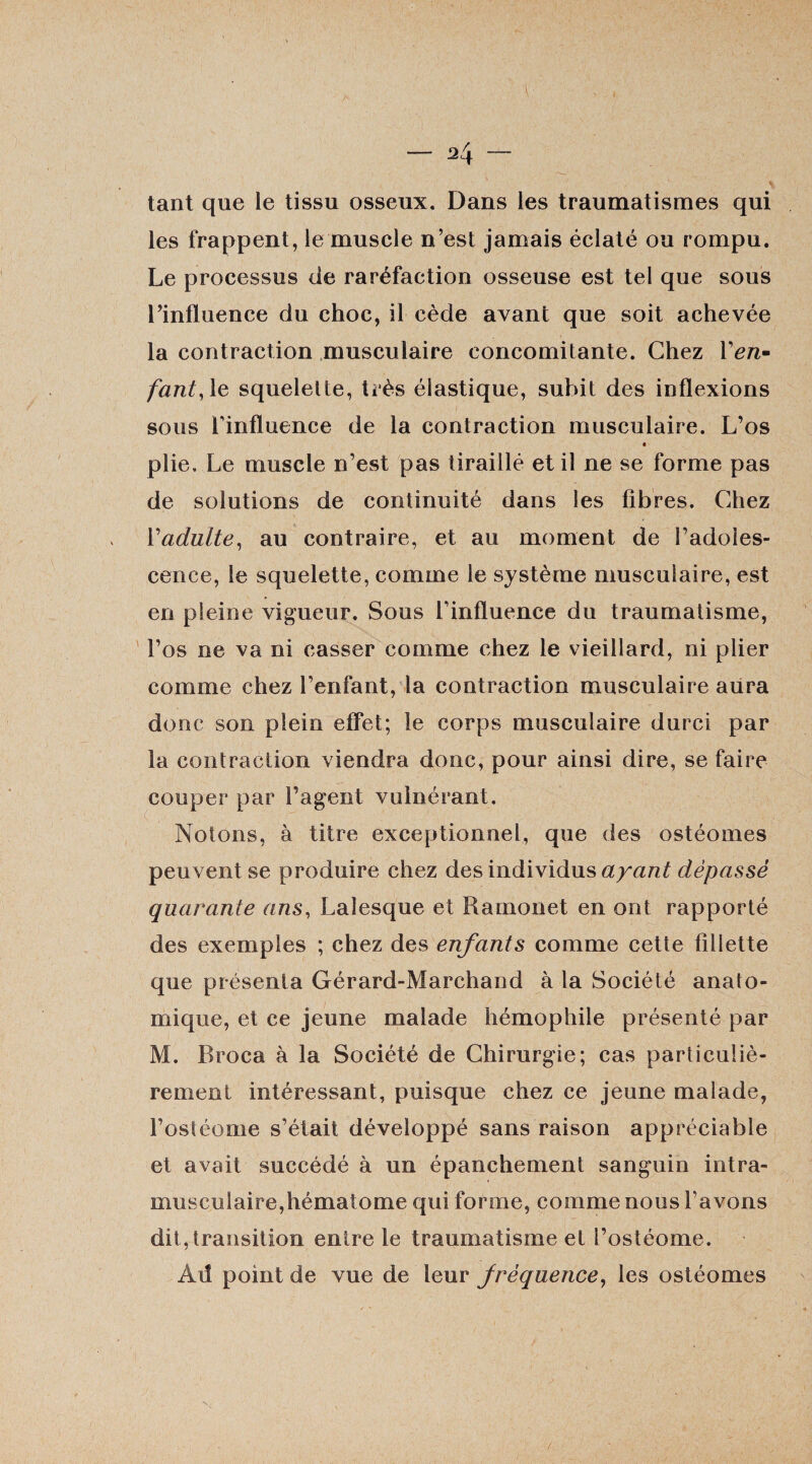 tant que le tissu osseux. Dans les traumatismes qui les frappent, le muscle n’est jamais éclaté ou rompu. Le processus de raréfaction osseuse est tel que sous l’influence du choc, il cède avant que soit achevée la contraction musculaire concomitante. Chez l’e/i- fant, le squelette, très élastique, subit des inflexions sous l’influence de la contraction musculaire. L’os plie. Le muscle n’est pas tiraillé et il ne se forme pas de solutions de continuité dans les fibres. Chez Yadulte, au contraire, et au moment de l’adoles¬ cence, le squelette, comme le système musculaire, est en pleine vigueur. Sous l’influence du traumatisme, l’os ne va ni casser comme chez le vieillard, ni plier comme chez l’enfant, la contraction musculaire aura donc son plein effet; le corps musculaire durci par la contraction viendra donc, pour ainsi dire, se faire couper par l’agent vulnérant. Notons, à titre exceptionnel, que des ostéomes peuvent se produire chez des individus ayant dépassé quarante ans, Lalesque et Ramonet en ont rapporté des exemples ; chez des enfants comme cette fillette que présenta Gérard-Marchand à la Société anato¬ mique, et ce jeune malade hémophile présenté par M. Broca à la Société de Chirurgie; cas particuliè¬ rement intéressant, puisque chez ce jeune malade, l’ostéome s’était développé sans raison appréciable et avait succédé à un épanchement sanguin intra¬ musculaire,hématome qui forme, comme nous l’avons dit,transition entre le traumatisme et l’ostéome. Atf point de vue de leur fréquence, les ostéomes