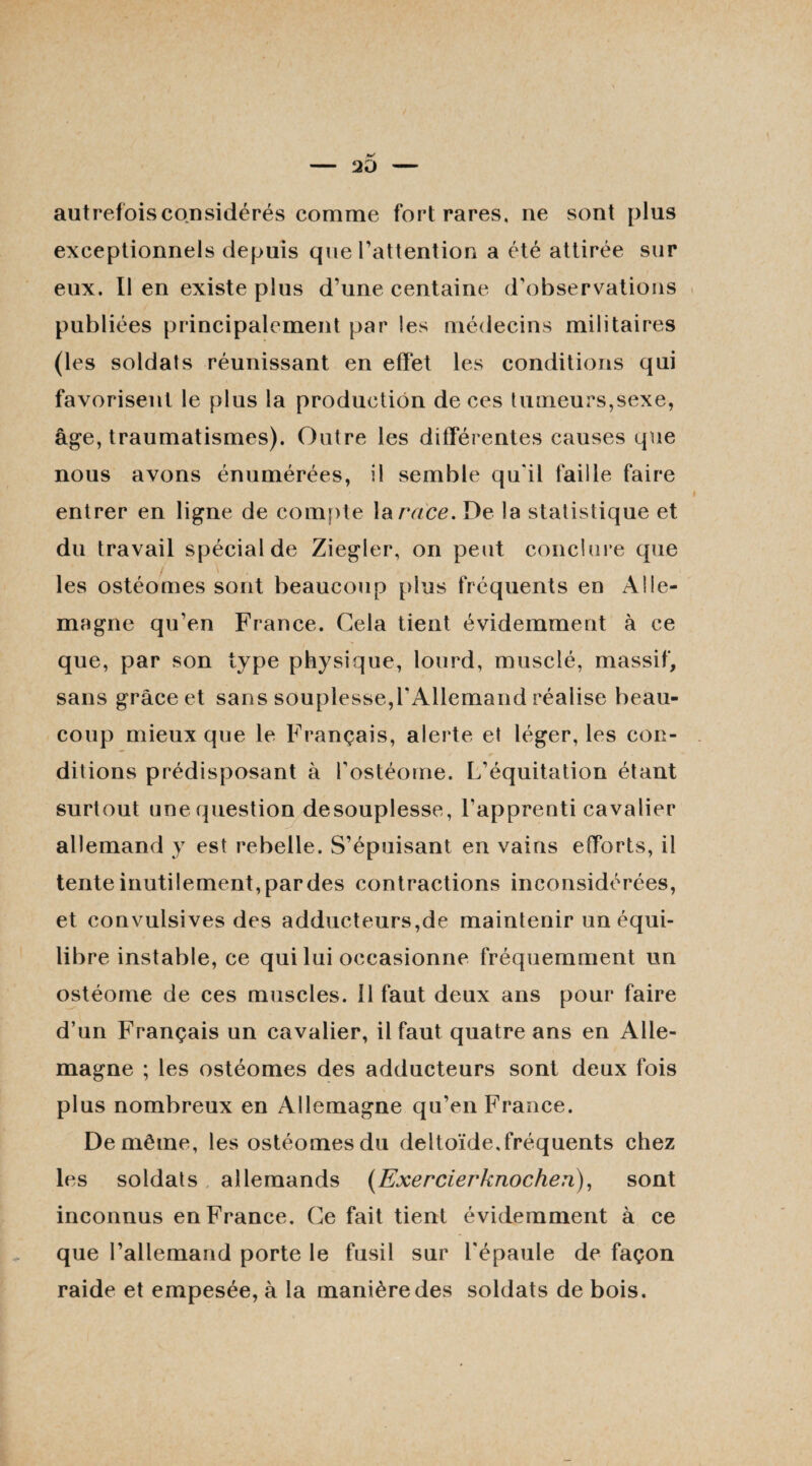 autrefois considérés comme fort rares, ne sont plus exceptionnels depuis que l’attention a été attirée sur eux. Il en existe plus d’une centaine d’observations publiées principalement par les médecins militaires (les soldats réunissant en effet les conditions qui favorisent le plus la production de ces tumeurs,sexe, âge, traumatismes). Outre les différentes causes que nous avons énumérées, il semble qu'il faille faire entrer en ligne de compte la race. De la statistique et du travail spécial de Ziegler, on peut conclure que les ostéomes sont beaucoup plus fréquents en Alle¬ magne qu’en France. Gela tient évidemment à ce que, par son type physique, lourd, musclé, massif, sans grâce et sans souplesse,l’Allemand réalise beau¬ coup mieux que le Français, alerte et léger, les con¬ ditions prédisposant à l’ostéome. L’équitation étant surtout une question desouplesse, l'apprenti cavalier allemand y est rebelle. S’épuisant en vains efforts, il tente inutilement, par des contractions inconsidérées, et convulsives des adducteurs,de maintenir un équi¬ libre instable, ce qui lui occasionne fréquemment un ostéome de ces muscles. 11 faut deux ans pour faire d’un Français un cavalier, il faut quatre ans en Alle¬ magne ; les ostéomes des adducteurs sont deux fois plus nombreux en Allemagne qu’en France. De même, les ostéomes du deltoïde,fréquents chez les soldats allemands (Exercierknochen), sont inconnus en France. Ce fait tient évidemment à ce que l’allemand porte le fusil sur l'épaule de façon raide et empesée, à la manière des soldats de bois.