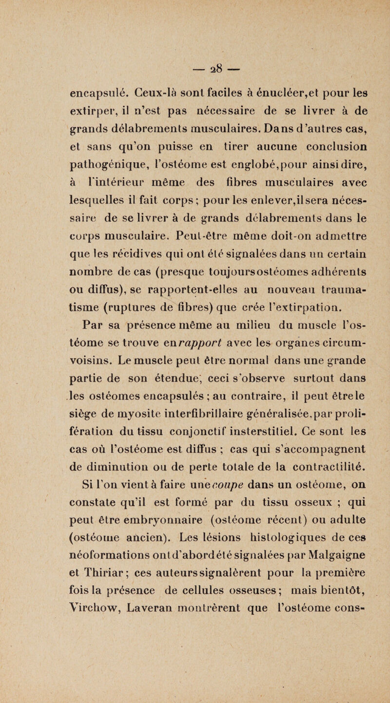 ' / , encapsulé. Ceux-là sont faciles à énucléer,et pour les extirper, il n’est pas nécessaire de se livrer à de grands délabrements musculaires. Dans d’autres cas, et sans qu’on puisse en tirer aucune conclusion pathogénique, l’ostéome est englobé,pour ainsi dire, à l'intérieur même des fibres musculaires avec lesquelles il fait corps; pour les enlever,il sera néces¬ saire de se livrer à de grands délabrements dans le corps musculaire. Peut-être même doit on admettre que les récidives qui ont élé signalées dans un certain nombre de cas (presque toujoursostéomes adhérents ou diffus), se rapportent-elles au nouveau trauma¬ tisme (ruptures de fibres) que crée l’extirpation. Par sa présence même au milieu du muscle l’os- téome se trouve en rapport avec les organes circum- voisins. Le muscle peut être normal dans une grande partie de son étendue, ceci s’observe surtout dans des ostéomes encapsulés ; au contraire, il peut être le siège de myosite interfibriilaire généralisée.par proli¬ fération du tissu conjonctif insterstitiel. Ce sont les cas où l’ostéome est diffus ; cas qui s’accompagnent de diminution ou de perte totale de la contractilité. Si l’on vient à faire unecoupe dans un ostéorne, on constate qu’il est formé par du tissu osseux ; qui peut être embryonnaire (ostéorne récent) ou adulte (ostéorne ancien). Les lésions histologiques de ces néoformations ontd’abordété signalées par Malgaigne et Thiriar; ces auteurs signalèrent pour la première fois la présence de cellules osseuses; mais bientôt, Virchow, Laveran montrèrent que l’ostéome cons-