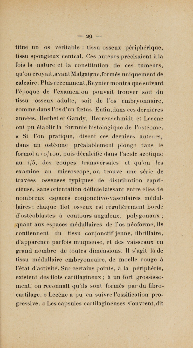 titue un os véritable : tissu osseux périphérique, tissu spongieux central. Ces auteurs précisaient à la fois la nature et la constitution de ces tumeurs, qu'on croyait,avant Malgaigne,formés uniquement de calcaire. Plus récemment,Reynier montra que suivant l'époque de l'examen,on pouvait trouver soit du tissu osseux adulte, soit de l’os embryonnaire, comme dans l’os d’un fœtus. Enfin, dans ces dernières années, Herbet et Gandy, Herrensehmidt et Leoène ont pu établir la formule histologique de l’ostéome. « Si l'on pratique, disent ces derniers auteurs, dans un ostéome préalablement plongé dans le formol à io/ioo, puis décalcifié dans l’acide azotique au r/5, des coupes transversales et qu'on les examine au microscope, on trouve une série de travées osseuses typiques de distribution capri¬ cieuse, sans orientation définie laissant entre elles de nombreux espaces eonjonctivo-vasculaires médul¬ laires ; chaque îlot osseux est régulièrement bordé d'ostéoblastes à contours anguleux, polygonaux; quant aux espaces médullaires de l’os néoformé, ils contiennent du tissu conjonctif jeune, fibrillaire, d'apparence parfois muqueuse, et des vaisseaux en grand nombre de toutes dimensions. Il s'agit là de tissu médullaire embryonnaire, de moelle rouge à l’état d activité. Sur certains points, à la périphérie, existent des îlots cartilagineux; à un fort grossisse¬ ment, on reconnaît qu'ils sont formés par du fibro- cartilage. » Lecène a pu en suivre l’ossification pro¬ gressive. « Les capsules cartilagineuses s'ouvrent,dit